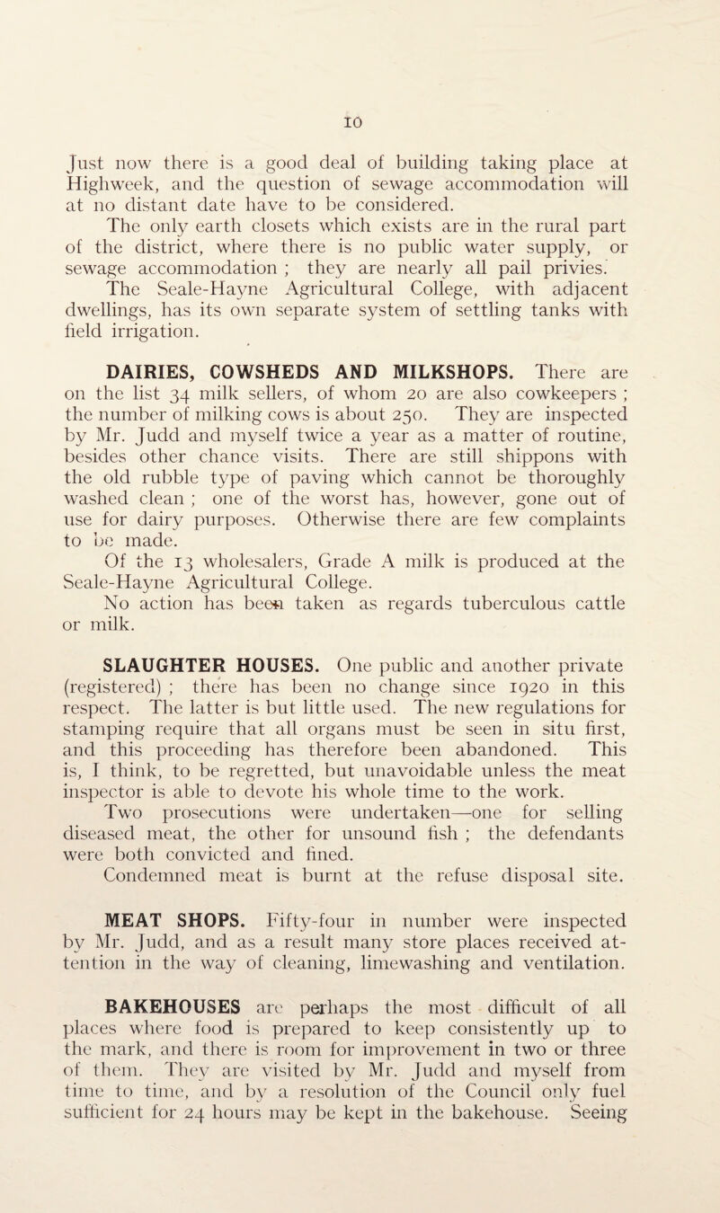 Just now there is a good deal of building taking place at Highweek, and the question of sewage accommodation will at no distant date have to be considered. The only earth closets which exists are in the rural part of the district, where there is no public water supply, or sewage accommodation ; they are nearly all pail privies. The Seale-Havne Agricultural College, with adjacent dwellings, has its own separate system of settling tanks with held irrigation. DAIRIES, COWSHEDS AND MILKSHOPS. There are on the list 34 milk sellers, of whom 20 are also cowkeepers ; the number of milking cows is about 250. They are inspected by Mr. Judd and myself twice a year as a matter of routine, besides other chance visits. There are still shippons with the old rubble type of paving which cannot be thoroughly washed clean ; one of the worst has, however, gone out of use for dairy purposes. Otherwise there are few complaints to be made. Of the 13 wholesalers, Grade A milk is produced at the Seale-Hayne Agricultural College. No action has been taken as regards tuberculous cattle or milk. SLAUGHTER HOUSES. One public and another private (registered) ; there has been no change since 1920 in this respect. The latter is but little used. The new regulations for stamping require that all organs must be seen in situ first, and this proceeding has therefore been abandoned. This is, I think, to be regretted, but unavoidable unless the meat inspector is able to devote his whole time to the work. Two prosecutions were undertaken—one for selling diseased meat, the other for unsound fish ; the defendants were both convicted and fined. Condemned meat is burnt at the refuse disposal site. MEAT SHOPS. Fifty-four in number were inspected by Mr. Judd, and as a result many store places received at¬ tention in the way of cleaning, limewashing and ventilation. BAKEHOUSES are perhaps the most difficult of all places where food is prepared to keep consistently up to the mark, and there is room for improvement in two or three of them. They are visited by Mr. Judd and myself from time to time, and by a resolution of the Council only fuel sufficient for 24 hours may be kept in the bakehouse. Seeing