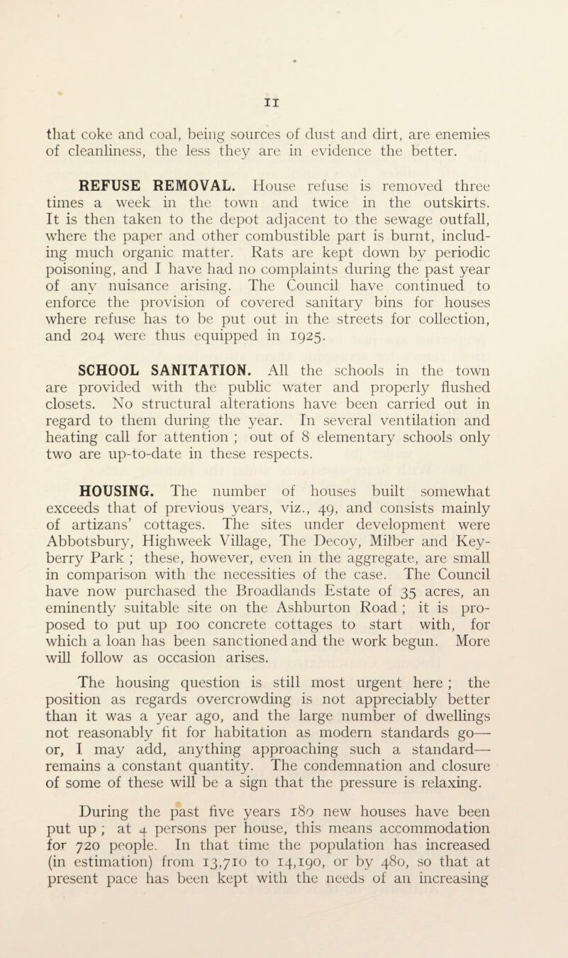 that coke and coal, being sources of dust and dirt, are enemies of cleanliness, the less they are in evidence the better. REFUSE REMOVAL. House refuse is removed three times a week in the town and twice in the outskirts. It is then taken to the depot adjacent to the sewage outfall, where the paper and other combustible part is burnt, includ¬ ing much organic matter. Rats are kept down by periodic poisoning, and I have had no complaints during the past year of any nuisance arising. The Council have continued to enforce the provision of covered sanitary bins for houses where refuse has to be put out in the streets for collection, and 204 were thus equipped in 1925. SCHOOL SANITATION. All the schools in the town are provided with the public water and properly flushed closets. No structural alterations have been carried out in regard to them during the year. In several ventilation and heating call for attention ; out of 8 elementary schools only two are up-to-date in these respects. HOUSING. The number of houses built somewhat exceeds that of previous years, viz., 49, and consists mainly of artizans' cottages. The sites under development were Abbotsbury, High week Village, The Decoy, Milber and Key- berry Park ; these, however, even in the aggregate, are small in comparison with the necessities of the case. The Council have now purchased the Broadlands Estate of 35 acres, an eminently suitable site on the Ashburton Road ; it is pro¬ posed to put up 100 concrete cottages to start with, for which a loan has been sanctioned and the work begun. More will follow as occasion arises. The housing question is still most urgent here; the position as regards overcrowding is not appreciably better than it was a year ago, and the large number of dwellings not reasonably fit for habitation as modern standards go— or, I may add, anything approaching such a standard— remains a constant quantity. The condemnation and closure of some of these will be a sign that the pressure is relaxing. During the past five years 180 new houses have been put up ; at 4 persons per house, this means accommodation for 720 people. In that time the population has increased (in estimation) from 13,710 to 14,190, or by 480, so that at present pace has been kept with the needs of an increasing