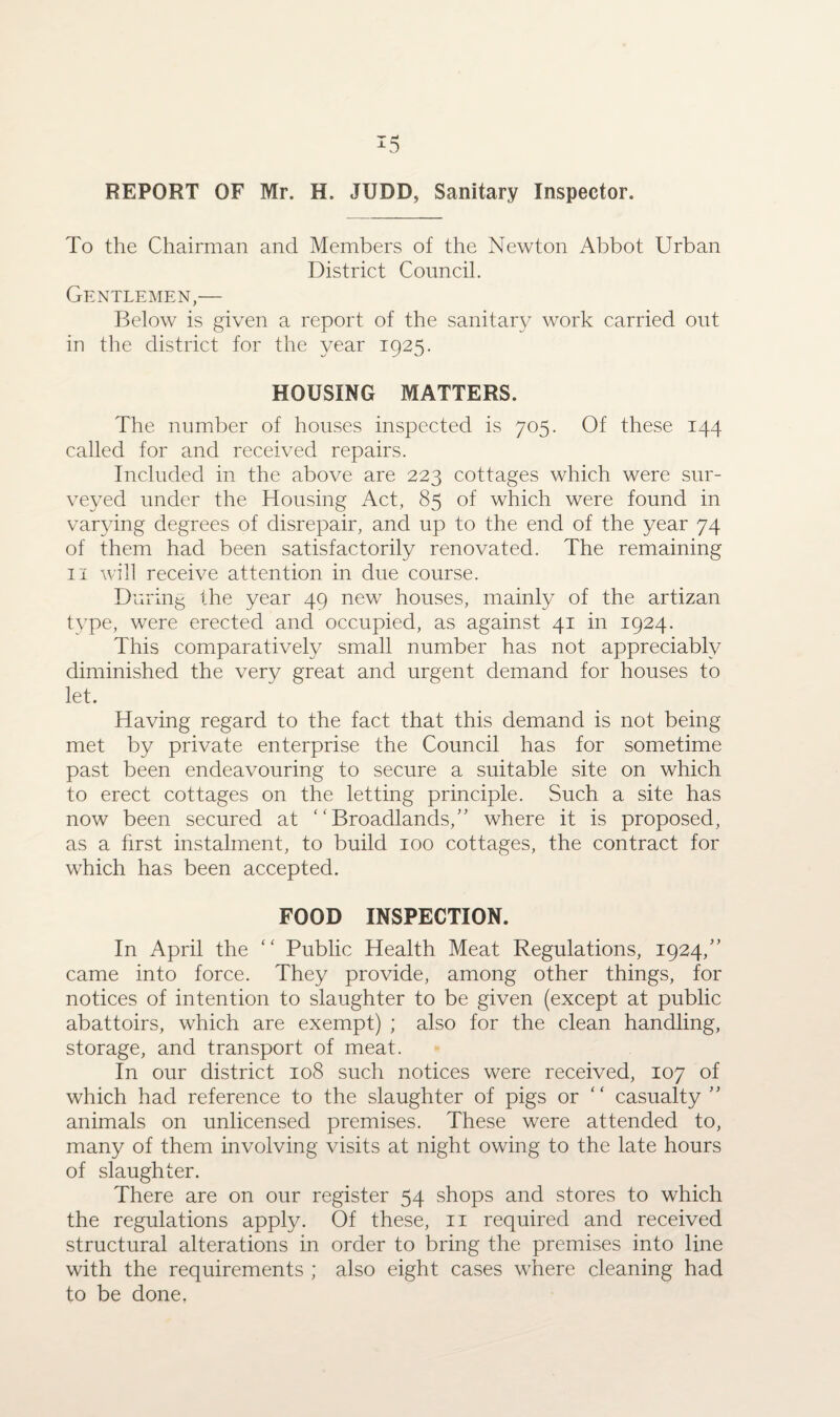 To the Chairman and Members of the Newton Abbot Urban District Council. Gentlemen,— Below is given a report of the sanitary work carried out in the district for the year 1925. HOUSING MATTERS. The number of houses inspected is 705. Of these 144 called for and received repairs. Included in the above are 223 cottages which were sur¬ veyed under the Housing Act, 85 of which were found in varying degrees of disrepair, and up to the end of the year 74 of them had been satisfactorily renovated. The remaining 11 will receive attention in due course. During the year 49 new houses, mainly of the artizan type, were erected and occupied, as against 41 in 1924. This comparatively small number has not appreciably diminished the very great and urgent demand for houses to let. Having regard to the fact that this demand is not being met by private enterprise the Council has for sometime past been endeavouring to secure a suitable site on which to erect cottages on the letting principle. Such a site has now been secured at Broadlands,” where it is proposed, as a first instalment, to build 100 cottages, the contract for which has been accepted. FOOD INSPECTION. In April the “ Public Health Meat Regulations, 1924,” came into force. They provide, among other things, for notices of intention to slaughter to be given (except at public abattoirs, which are exempt) ; also for the clean handling, storage, and transport of meat. In our district 108 such notices were received, 107 of which had reference to the slaughter of pigs or “ casualty ” animals on unlicensed premises. These were attended to, many of them involving visits at night owing to the late hours of slaughter. There are on our register 54 shops and stores to which the regulations apply. Of these, 11 required and received structural alterations in order to bring the premises into line with the requirements ; also eight cases where cleaning had to be done,