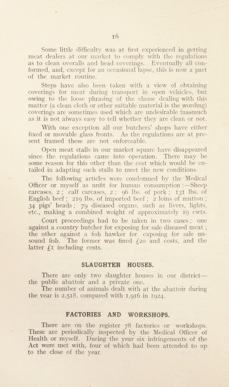 Some little difficulty was at first experienced in getting meat dealers at our market to comply with the regulations as to clean overalls and head coverings. Eventually all con¬ formed, and, except for an occasional lapse, this is now a part of the market routine. Steps have also been taken with a view of obtaining coverings for meat during transport in open vehicles, but owing to the loose phrasing of the clause dealing with this matter (a clean cloth or other suitable material is the wording) coverings are sometimes used which are undesirable inasmuch as it is not always easy to tell whether they are clean or not. With one exception all our butchers’ shops have either fixed or movable glass fronts. As the regulations are at pre¬ sent framed these are not enforceable. Open meat stalls in our market square have disappeared since the regulations came into operation. There may be some reason for this other than the cost which would be en¬ tailed in adapting such stalls to meet the new conditions. The following articles were condemned by the Medical Officer or myself as unfit for human consumption :—Sheep carcases, 2 ; calf carcases, 2 ; 96 lbs. of pork ; 131 lbs. of English beef ; 219 lbs. of imported beef; 2 loins of mutton ; 34 pigs’ heads ; 79 diseased organs, such as livers, lights, etc., making a combined weight of approximately 19 cwts. Court proceedings had to be taken in two cases ; one against a country butcher for exposing for sale diseased meat ; the other against a fish hawker for exposing for sale un¬ sound fish. The former was fined £20 and costs, and the latter £1 including costs. SLAUGHTER HOUSES. There are only two slaughter houses in our district— the public abattoir and a private one. The number of animals dealt with at the abattoir during the vear is 2,518, compared with 1,916 in 1924. FACTORIES AND WORKSHOPS. There are on the register 78 factories or workshops. These are periodically inspected by the Medical Officer of Health or myself. During the year six infringements of the Act were met with, four of which had been attended to up to the close of the year.
