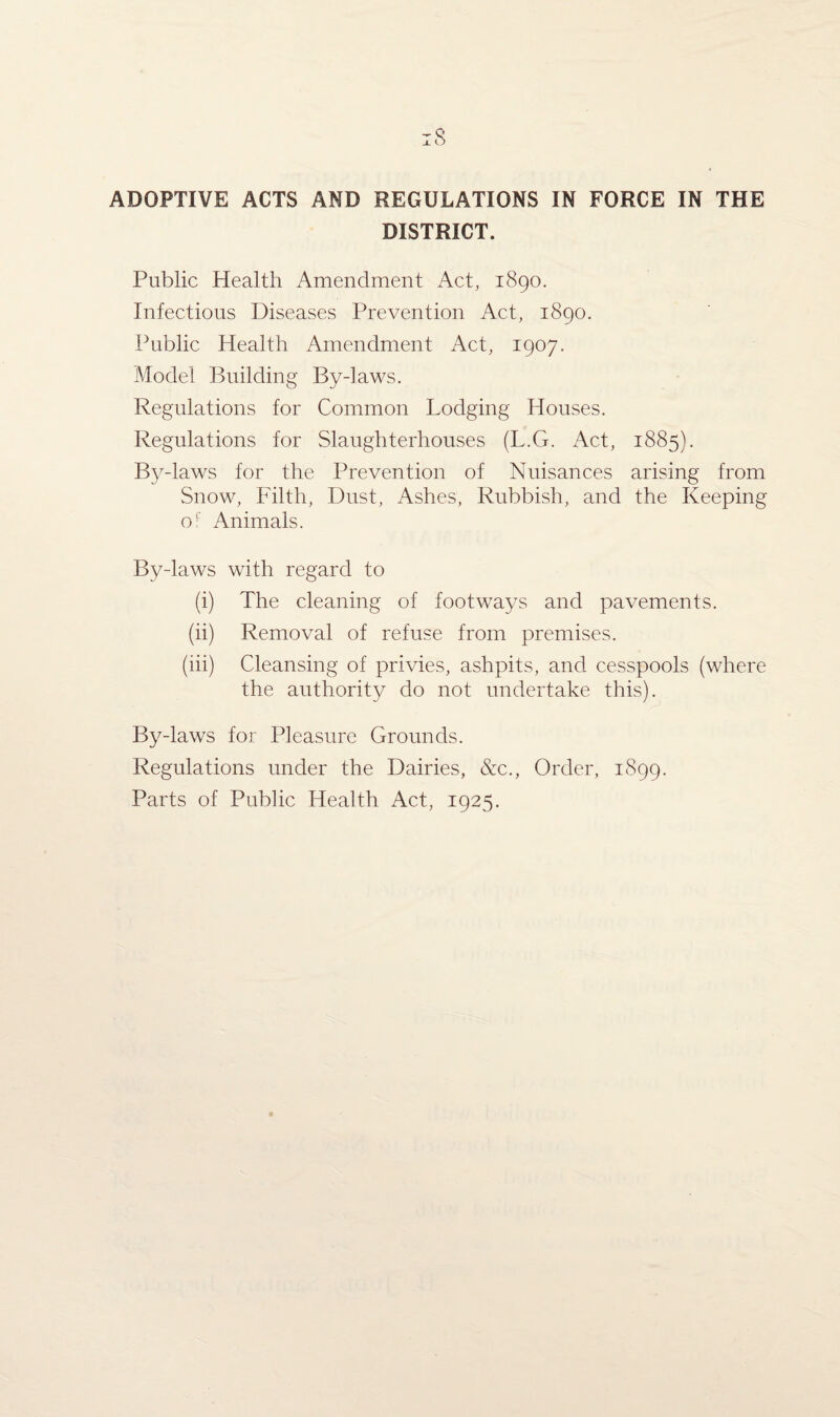 ADOPTIVE ACTS AND REGULATIONS IN FORCE IN THE DISTRICT. Public Health Amendment Act, 1890. Infectious Diseases Prevention Act, 1890. Public Health Amendment Act, 1907. Model Building Bydaws. Regulations for Common Lodging Houses. Regulations for Slaughterhouses (L.G. Act, 1885). By daws for the Prevention of Nuisances arising from Snow, Filth, Dust, Ashes, Rubbish, and the Keeping of Animals. By-laws with regard to (i) The cleaning of footways and pavements. (ii) Removal of refuse from premises. (iii) Cleansing of privies, ashpits, and cesspools (where the authority do not undertake this). By-laws for Pleasure Grounds. Regulations under the Dairies, &c., Order, 1899. Parts of Public Health Act, 1925.