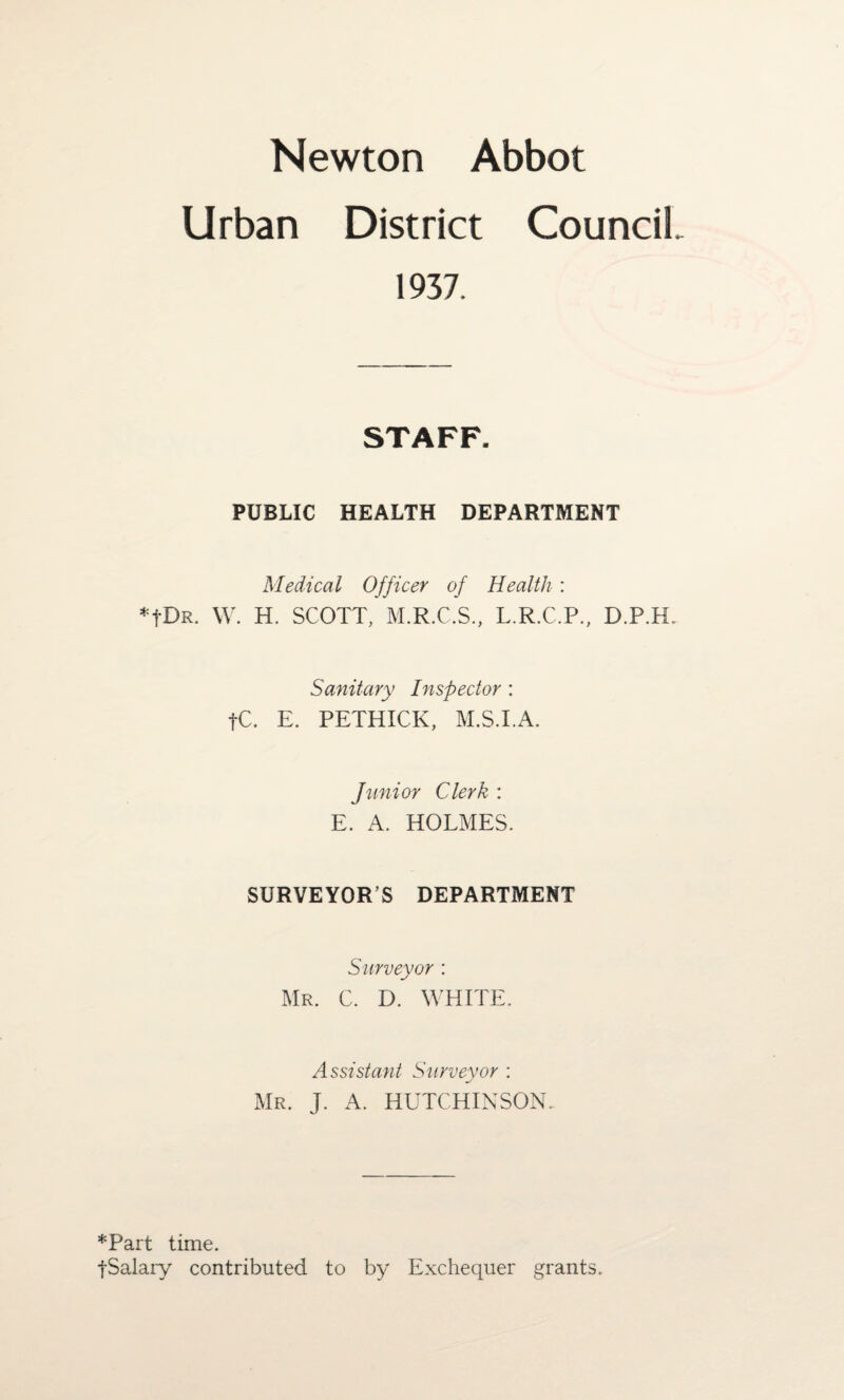 Newton Abbot Urban District Council 1937. STAFF. PUBLIC HEALTH DEPARTMENT Medical Officer of Health: *fDR. W. H. SCOTT, M.R.C.S., L.R.C.P., D.P.H.. Sanitary Inspector : fC. E. PETHICK, M.S.I.A. Junior Clerk : E. A. HOLMES. SURVEYOR’S DEPARTMENT Surveyor : Mr. C. D. WHITE. Assistant Surveyor : Mr. J. A. HUTCHINSON.. *Part time. jSalary contributed to by Exchequer grants.