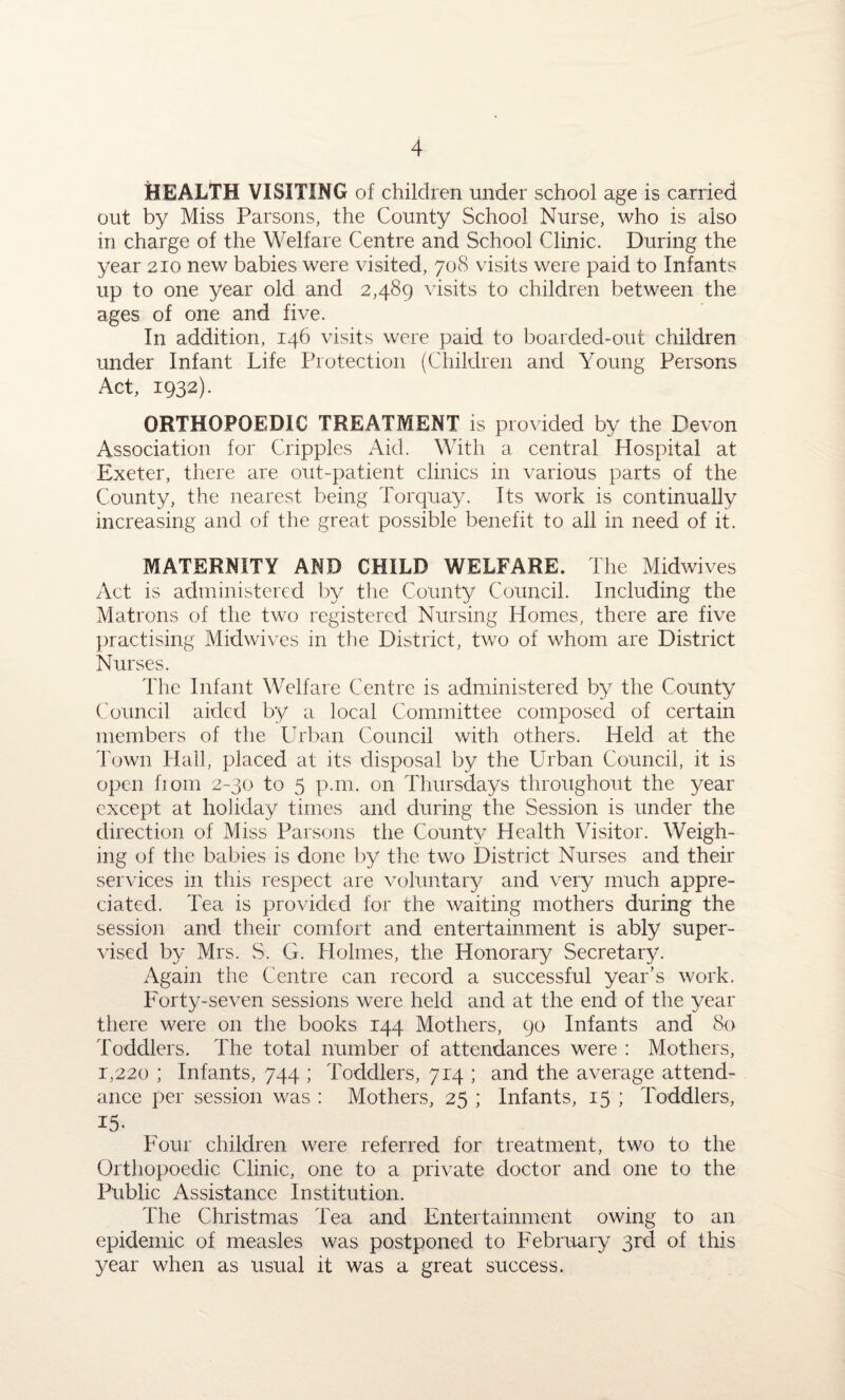 HEALTH VISITING of children under school age is carried out by Miss Parsons, the County School Nurse, who is also in charge of the Welfare Centre and School Clinic. During the year 210 new babies were visited, 708 visits were paid to Infants up to one year old and 2,489 visits to children between the ages of one and five. In addition, 146 visits were paid to boarded-out children under Infant Life Protection (Children and Young Persons Act, 1932). ORTHOPOEDIC TREATMENT is provided by the Devon Association for Cripples Aid. With a central Hospital at Exeter, there are out-patient clinics in various parts of the County, the nearest being Torquay. Its work is continually increasing and of the great possible benefit to all in need of it. MATERNITY AND CHILD WELFARE, The Midwives Act is administered by the County Council. Including the Matrons of the two registered Nursing Homes, there are five practising Mid wives in the District, two of whom are District Nurses. The Infant Welfare Centre is administered by the County Council aided by a local Committee composed of certain members of the Urban Council with others. Held at the Town Hall, placed at its disposal by the Urban Council, it is open from 2-30 to 5 p.m. on Thursdays throughout the year except at holiday times and during the Session is under the direction of Miss Parsons the County Health Visitor. Weigh¬ ing of the babies is done by the two District Nurses and their services in this respect are voluntary and very much appre¬ ciated. Tea is provided for the waiting mothers during the session and their comfort and entertainment is ably super¬ vised by Mrs. S. G. Holmes, the Honorary Secretary. Again the Centre can record a successful year's work. Forty-seven sessions were held and at the end of the year there were on the books 144 Mothers, 90 Infants and 80 Toddlers. The total number of attendances were : Mothers, 1,220 ; Infants, 744 ; Toddlers, 714 ; and the average attend¬ ance per session was : Mothers, 25 ; Infants, 15 ; Toddlers, id- Four children were referred for treatment, two to the Orthopoedic Clinic, one to a private doctor and one to the Public Assistance Institution. The Christmas Tea and Entertainment owing to an epidemic of measles was postponed to February 3rd of this year when as usual it was a great success.