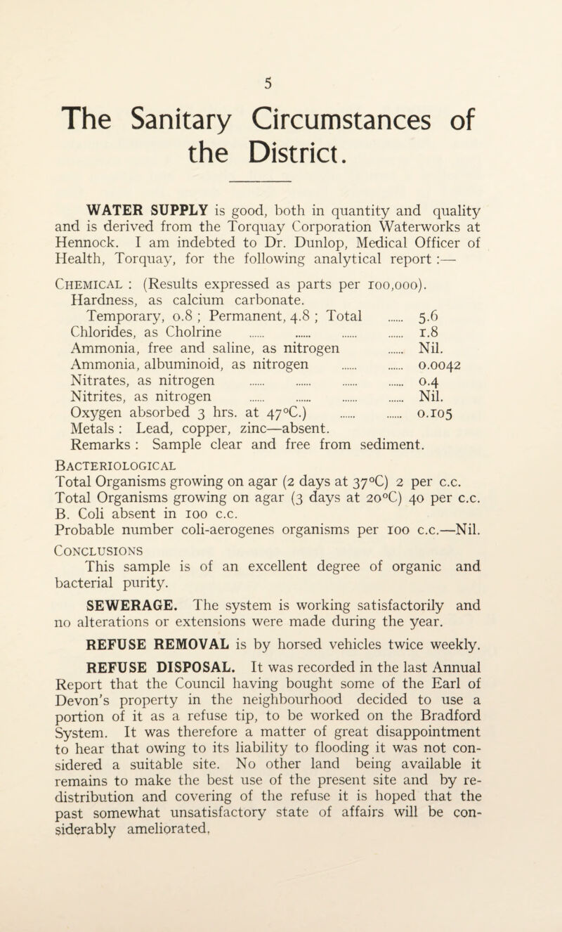 The Sanitary Circumstances of the District. WATER SUPPLY is good, both in quantity and quality and is derived from the Torquay Corporation Waterworks at Hennock. I am indebted to Dr. Dunlop, Medical Officer of Health, Torquay, for the following analytical report :— Chemical : (Results expressed as parts per 100,000). Hardness, as calcium carbonate. Temporary, 0.8 ; Permanent, 4.8 ; Total . 5.6 Chlorides, as Cholrine . r.8 Ammonia, free and saline, as nitrogen . Nil. Ammonia, albuminoid, as nitrogen . 0.0042 Nitrates, as nitrogen . 0.4 Nitrites, as nitrogen . Nil. Oxygen absorbed 3 hrs. at 47°C.) . 0.105 Metals : Lead, copper, zinc—absent. Remarks : Sample clear and free from sediment. Bacteriological Total Organisms growing on agar (2 days at 37°C) 2 per c.c. Total Organisms growing on agar (3 days at 20°C) 40 per c.c. B. Coli absent in 100 c.c. Probable number coli-aerogenes organisms per 100 c.c.—Nil. Conclusions This sample is of an excellent degree of organic and bacterial purity. SEWERAGE. The system is working satisfactorily and no alterations or extensions were made during the year. REFUSE REMOVAL is by horsed vehicles twice weekly. REFUSE DISPOSAL. It was recorded in the last Annual Report that the Council having bought some of the Earl of Devon’s property in the neighbourhood decided to use a portion of it as a refuse tip, to be worked on the Bradford System. It was therefore a matter of great disappointment to hear that owing to its liability to flooding it was not con¬ sidered a suitable site. No other land being available it remains to make the best use of the present site and by re¬ distribution and covering of the refuse it is hoped that the past somewhat unsatisfactory state of affairs will be con¬ siderably ameliorated.