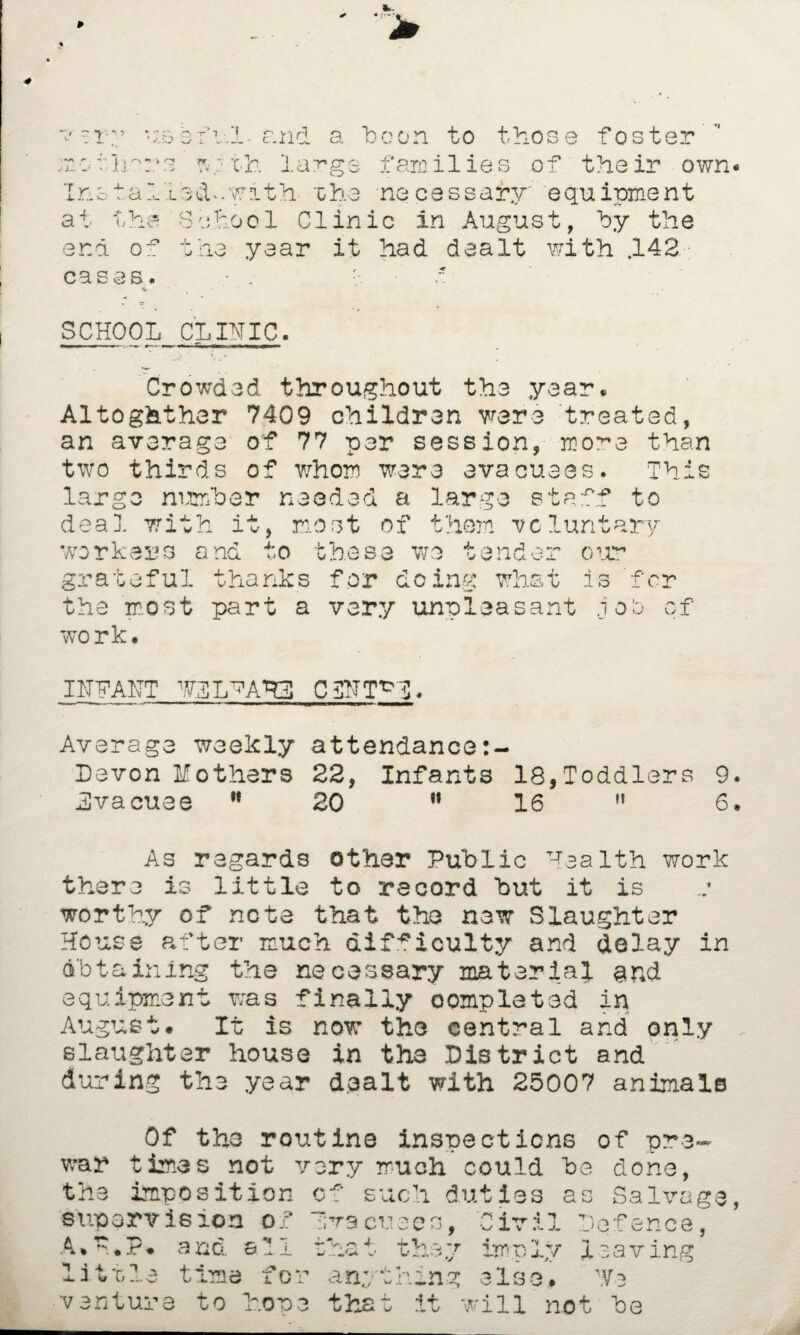 J- T-y v “ C -r * a:0 o- i- rr. i . *! r> v'i H * * ' V I / .X ■ c-ir a 'boon to those foster V V la^gs families of their own Ins tailed*.with 'che necessary' equipment at the 8bhoo1 01inic in August, by the end of the year it had dealt with .142 cases. • . ~ SCHOOL CLINIC. Crowded throughout the year* Altogether 7409 children were treated, an average of 77 per session, mo*~e than two thirds of whom were evacuees. This largo number needed a large staff to deal with it, most of them voluntary workers and to these wo tender our grateful thanks for doing what is for the most part a very unpleasant job of work. INN ANT WIL^AHL CgNT^N, Average weekly attendance:- Devon Mothers 22, Infants 18,Toddlers 9 Evacuee 11 20 w 16 M 6 As regards other Public Health work there is little to record but it is worthy of note that the new Slaughter House after much difficulty and delay in obtaining the necessary material and equipment was finally completed in August. It is now the central and only slaughter house in the District and during the year dealt with 25007 animals war Of the routine inspections of pra> times not very much could be done, the imposition supervision A.P*P. and a V 1 such duties as Salvage of •i - :;t9 cuees littla time for t-h.i.7 i v i 1 Defence, irnn^y •v • i 7 -v •. I anything else j. saving \Vb v entuj •» o to loops that it Till not Ids