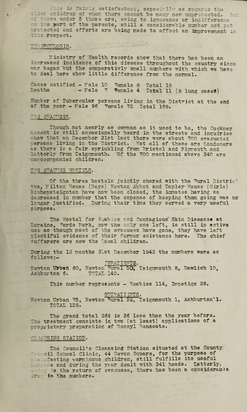 is fairly satisfactory, especially as regards the older children oi whore, there cannot be many now unprotected. But of .ose under 5 there are, owing to ignoi’ance or indifference cn t. e part of the parents, still a considerable number not yet protected and efforts are being made to affect an improvement in this respect. TT- dPCULOSIS. Ministry of Health records show that there haD been an increased incidence of this disease throughout the country since war began but the comparativly small numbers with which we have to deal here show little difference from the normal. Cases notified - Male 10 female 8 Total 18 Deaths - Male 7 female 4 Total 11 (8 lung cased) Number of Tubercular persons living in the District at the end of the year - Male 96 De^ale 72 Total 168. T-hS 3VACTTB5S. Though not nearly as common as it used to be, the Cockney accent is still occasionally heard in the streets and inquiries show that on December 31st last there were about 700 evacuated persons living in the District. Mot all of these are Londoners as there is a fair sprinkling from Bristol and Plymouth and latterly from Teignmouth. Of the 700 mentioned above 340 are unaccompanied children. THrO jPrACTTC5 HOSTCLS. Of the three hostels jointly shared with the ^ural Distric' two, Milton House (Boys) Newton Abbot and Tapley-House (Girls) Bishopsteignton have now been closed, the inmates having so decreased in number that the expense of keeping them going was no longer justified. During their time they served a very useful purpose. The Hostel for Scabies and Contagious Skin Disease# at Loraine, ^orde Park, now the only one left, is still in active use as though most of the evacuees have gone, they have left plentiful evidence of their former existance here. The ohief sufferers are now the local children. During the 12 months 31st December 1942 the numbers were as follows INPATTINTS. Newton Urban 60, Newton'^uraI S67 Teignmouth 8, Dawlish 10, Ashburton 6. TOTAL 140. This number represents - Scabies 114, Impetigo 26. QTTT^ AT TINTS. Newton Urban 75, Newton Dural 52, Teignmouth 1, Ashburton'1. TOTAL 129. The grand total 269 is 36 less than the year before. The treatment consists in two (at least) applications of a proprietary preparation of Benzyl Benzoate. CL IANS TNG STATION. The Council’s Cleansing Station situated at the County cil School Clinic, 44 Devon Square, for the purpose of i _e . festing verminous children, still fulfills its useful :e and during the year dealt with 341 heads. Latterly, ■ ‘o the return of evacuees, there has been a considerable, Jro fn the numbers.