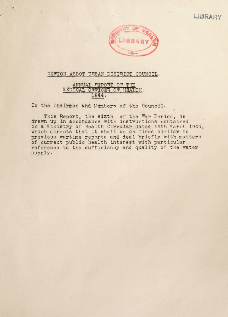 library N3WT0N ABBOT URBAN DISTRICT COUNCIL. ■—«■»«««— ■—*11 ■■II. in. i I I I  I1HI i ■ —in ' »< ' IK.II. mmmmmmm, i mu ANNUAL REPORT OP TUE MUDYfcAL qppicer op hI^Cth. ■■ jii 1M1 ■ i ■ i ii ni . wi tit ■ . i'i» *H« i To the Chairman and ¥embers of the Council. This Report, the sixth of the War Period, is drawn up in accordance with instructions contained in a Ministry of Health Circular dated 19th March 1945, which directs that it shall he on lines similar to previous wartime reports and deal briefly with matters of current public health interest with particular reference to the sufficiency and quality of the water supply.