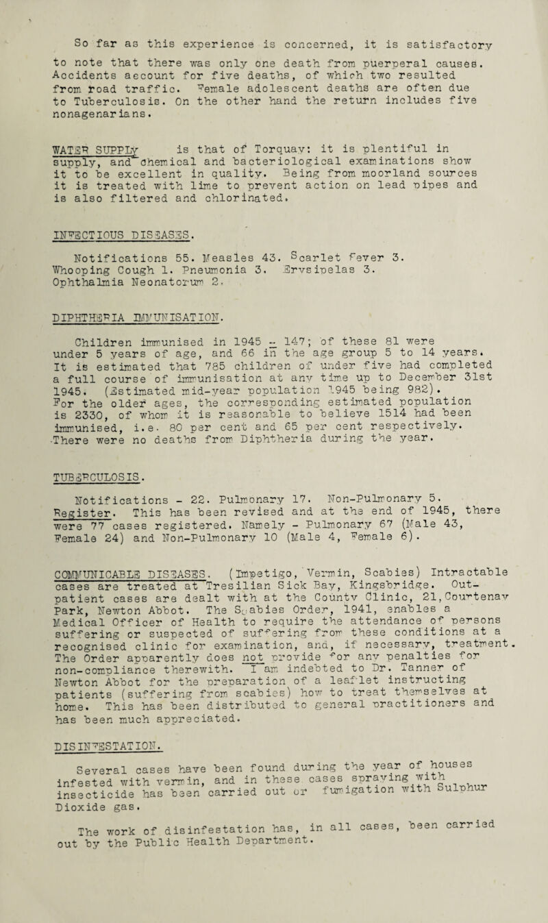 So far as this experience is concerned, it is satisfactory to note that there was only one death from puerperal causes. Accidents account for five deaths, of which two resulted from road traffic. female adolescent deaths are often due to Tuberculosis. On the other hand the return includes five nonagenaria ns. WATER SUPPLy is that of Torquay: it is plentiful in supply, and chemical and bacteriological examinations show it to he excellent in quality. Being from moorland sources it is treated with lime to prevent action on lead pipes and is also filtered and chlorinated. INFECTIOUS DISEASES. Notifications 55. Measles 43. Scariet fever 3. Whooping Cough 1. Pneumonia 3. Ervsipelas 3. Ophthalmia Neonatorum 2, DIPHTHERIA IMMUNISATION. Children immunised in 1945 ~ 147; of these 81 were under 5 years of age, and 66 in the age group 5 to 14 years. It is estimated that 785 children of under five had completed a full course of immunisation at any time up to December 31st 1945. (Estimated mid-year population 1945 being 982). Bor the older ages, the corresponding estimated population is 2330, of whom it is reasonable to believe 1514 had been immunised, i.e. 80 per cent and 65 per cent respectively. •There were no deaths from Diphtheria during the year. TUB ERCULOSIS. Notifications - 22. Pulmonary 17. Non-Pulmonary 5. Register. This has been revised and at the end of 1945, there were 77 cases registered. Namely - Pulmonary 67 (Male 43, Female 24) and Non-Pulmonary 10 (Male 4, Female 6). COMMUNICABLE DISEASES. (Impetigo, Vermin, Scabies) Intractable cases are treated at Tresilian Sick Bay, Kingsbridge. Out¬ patient cases are dealt with at the Countv Clinic, 21,Courtenay Park, Newton Abbot. The Scabies Order, 1941, enables a Medical Officer of Health to require the attendance of persons suffering or suspected of suffering from these conditions at a recognised clinic for examination, and, if necessary, treatment. The Order apparently does not provide ^or anv penalties for non-compliance therewith. I am indebted to Dr. Tanner of Newton Abbot for the preparation of a leaflet instructing patients (suffering from scabies) how to treat themselves at home. This has been distributed to general practitioners and has been much appreciated. PIS INFESTATION. Several cases have been found during the year of houses infested with vermin, and in these cases . spraying wi _ insecticide has been carried out or fumigation with Sulph Dioxide gas. The work of disinfestation has, in all cases, been carried out by the Public Health Department.