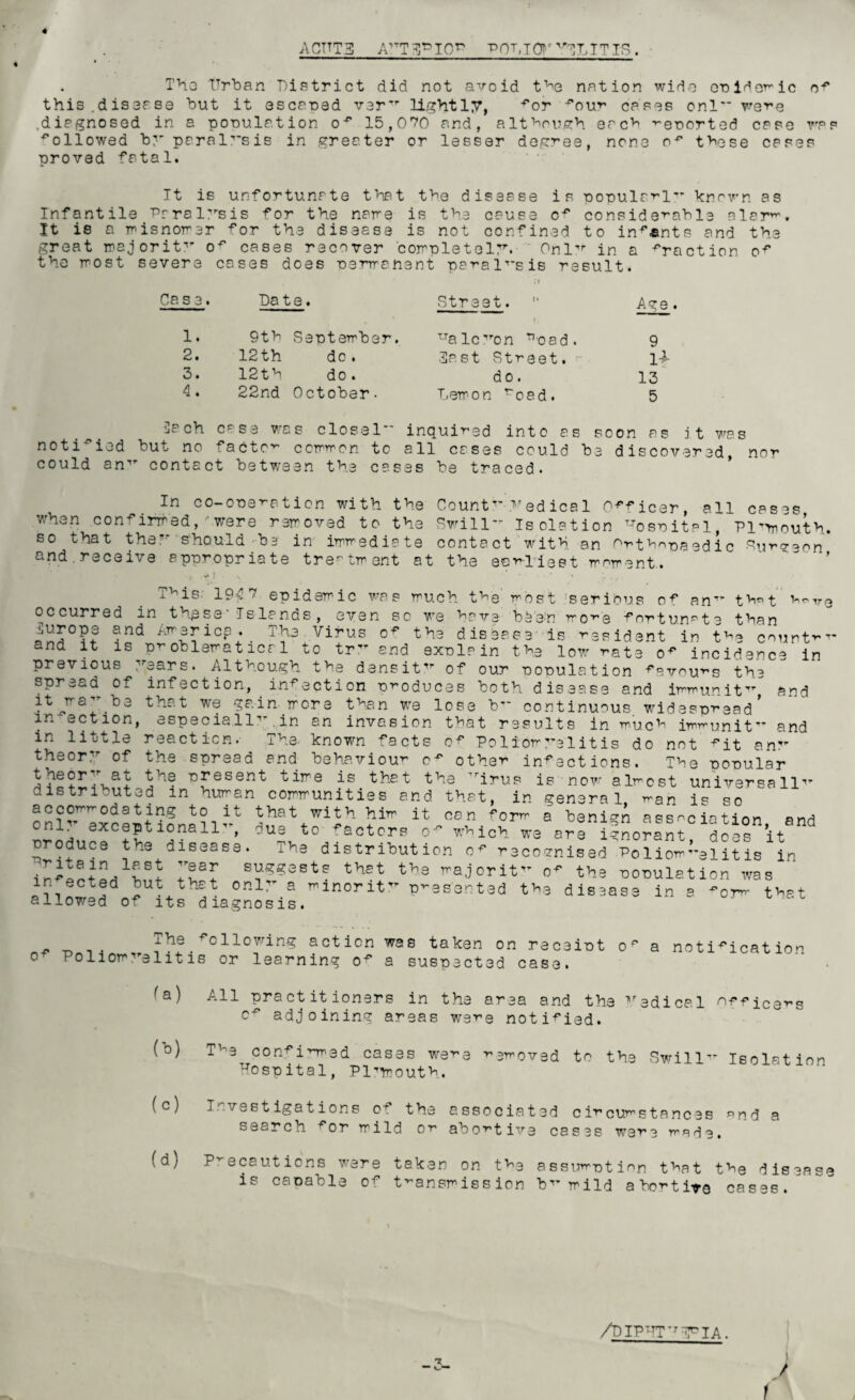 4 A CUTS ATTT3PI0^ r0hT0r3LITIS. • . The Urban District did not avoid the nation wide onidemic of this.disofse but it escaped ver lightly, for cases onl rare .diagnosed in a population o-'1 15,070 and, although erch reported case was followed by paralysis in greater or lesser degree, none o* these cases proved fatal. It is unfortunate that the disease is popularly known as Infantile Paralysis for the noire is the cause of considerable alar. It ie a misnomer for the disease is not confined to infants and the great majorit of cases recover 'completely. Onl in a fraction of the most severe cases does permanent paralysis result. Ca. s 3. Date. 1. 9th Septembe 2. 12th do . 3. 12th do. 4. 22nd October - He ch case wo s closel notified but no factor ccmrron could an1' contact between the Str ee t. “ Age . ZJa icy ’on ^oad. 9 3a s t Street. 1* do. 13 Lem o n roed. 5 inquired into as soon as it was all cases could be discovered, nor to cases be traced. In co-oneration with the Count yedica1 Officer, all cases when confirmed, owere removed to the Swill Isolation T-Tosrital, Plmouth. so that they s'houldbe' in immediate contact with an Orthopaedic Surgeon and. receive appropriate treatment at the eamlleet moment.. i^is: 194 7 epidemic was much the most seribus of an that h^ve occurred in these' Is lands, even so we have been more fortunate than jUrops and America. The Virus of the disease' is resid :nt in the countr and it is problematicr1 to tr and exnlain the low rate of incidence in previous .'ears. Although the densit of our ’oonulation favours the spread of infection, infection produces both disease and immunit and ^■e,TraU that we gain more than we lose b continuous widespread in action, especia.il in an invasion that results in much immunit and in little reaction. The. known facts of Poliomyelitis do not fit an theor of the spread and behaviour of other infections. The popular theory at the present time is that the irus is now almost universe 11 distribut3d in human communities and. that, in general man is so accommodating to it that with him it can form a benign ass^c int-inn n“ef5tiS“11” ault0 ,aCtCr!’ -Mohrw3aaAeni?™U10do=°Bn’it8nd produce the disease. The distribution of recognised Poliomyelitis in 71*7 s^estf thet majorit of the population was in ected but that only a minorit presented the disease in a -0rm that allowed of its diagnosis. The following action was taken on receipt o' Poliomyelitis or learning of a suspected case. a notification fa) All practitioners in the area and the Vedical nffiCSrS c^ adjoining areas were notified. (b) T^e con-sirred cases were reeved to the -Swill Isolation hospital, Plymouth. Investigations o+ the associated circumstances nnd a search for mild or abortive cases were made, (d) Precautions were taken on the assumption that the disease is cacable of transmission b mild abortive cases. /DIPPT^jTIA. / -3-