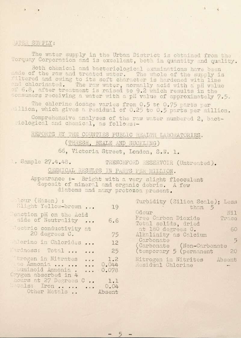 ATER SUPPLY; .O The water supply in the Urban District is obtained from tin L'or quay Corporation, and is excellent, both, in quantity and quality. Both chemical and bacteriological examinations have been yaae of the raw and treated water. The whole of the supply is altered and owing to its soft character is hardened with lime nd chlorinated. The raw water, normally acid with a pH value jf 6.8, after treatment is raised to 9.2 which results in the consumers receiving a water with a pH value of approximately 7.5. The chlorine dosage varies from 0.5 tc 0.75 parts per lxlion, which gives a residual of 0.25 to 0.5 parts per million. Comprehensive analyses of the raw water numbered 2, bact~ .'iological and chemical, as followss- REPORTS BY THE COUNTIES PUBLIC HEALTH LABORATORIES. (THRESH. BEALE AM) BUCKLING) 66, Victoria Street, London, S.W. 1. Sample 27.4.48. TREKCHFOED RESERVOIR (Untreated) CHEMICAL RESULTS IK PARTS PER MILLION. Appearance 2- Bright with a very slight flocculent deposit cf mineral and organic debris. A few diatoms and many protozoa present. !.our (Hazen) O 1 1 i girt Y e 11 o w~b r o wn to# eaction pH on the Acid 3 ide of Neutrality dectric conductivity 20 degrees C0 iJ orine in Chlorides JO* it a * o 'redness s Total ’Trogen in Nitrates t t # #0# jg Ammonia Q O tf 0 0 0 ouminoid Ammonia . C^gen absorbed in 4 sours cat 27 Degrees C * • - -. -1 j c.-L O c O o Iron 0 0 0 0 Other Metals P 0 19 6 * 6 75 12 25 1.2 0.044 0.078 1.1 0.04 Absent Turbidity (Silica Scale); Less than 5 Odour Dree Carbon Dioxide Total solids, dried at 180 degrees C. Alkalinity as Calcium Carbonate (Carbonate (Non-Garbonat (temporary 5 (permanent Tr e Nil ° C. P 60 5 20 Nitrogen in Nitrites Residual Chlorine Absent