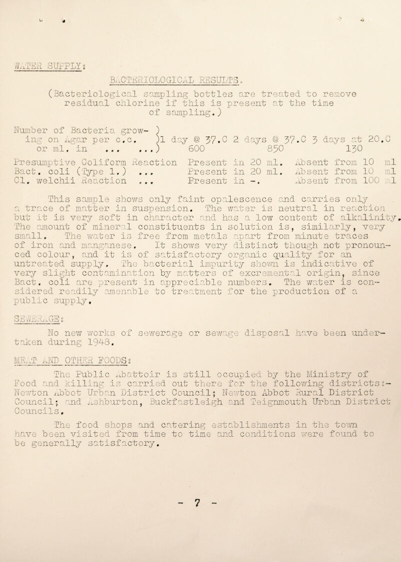 4 J/ATEP SUPPLY s BACTERIOLOGICAL RESULTS, (Bacteriological sampling bottles are treated to remove residual chlorine if this is present at the time of sampling.) Number of Bacteria grow- ) ing on Agar per c,c, )1 day @ 37.2 2 days @ 37.0 3 days at 20.G or ml. in .) 600 850 130 Presumptive Coliform Peaction Present in 20 ml. Absent from 10 ml Bact. coli (Type 1.) ... Present in 20 ml. Absent from 10 ml 01. welchii Peaction ... Present in -. Absent from. 100 1 This sample shows only faint opalescence and carries only trace of matter in suspension. The water is neutral in reaction but it is very soft in character and has a low content of alkalinity The amount of mineral constituents in solution is, similarly, very small. The water is free from metals apart from minute traces of iron and manganese. It shows very distinct though not pronoun- n ced colour, and it is of satisfactory organic quality for cl untreated supply. The bacterial impurity shown is indicative of very slight contamination by matters of excremental origin, since Bact. coli are present in appreciable numbers. The water is con¬ sidered readily amenable to treatment for the production of a public supply* SEvAAAGEs No new works of sewerage or sewage disposal have been under¬ taken during 1948. MEAT ixND OTHER POOLS s The Public Abattoir is still occupied by the Ministry of Food and killing is carried out there for the 'following districts Newton Abbot Urban District Council; Newton Abbot Rural District Council; and Ashburton, Buckfastleigh and Teignmouth Urban District Councils. The food shops and catering establishments in the town have been visited from time to time and conditions were found to be generally satisfactory. 7