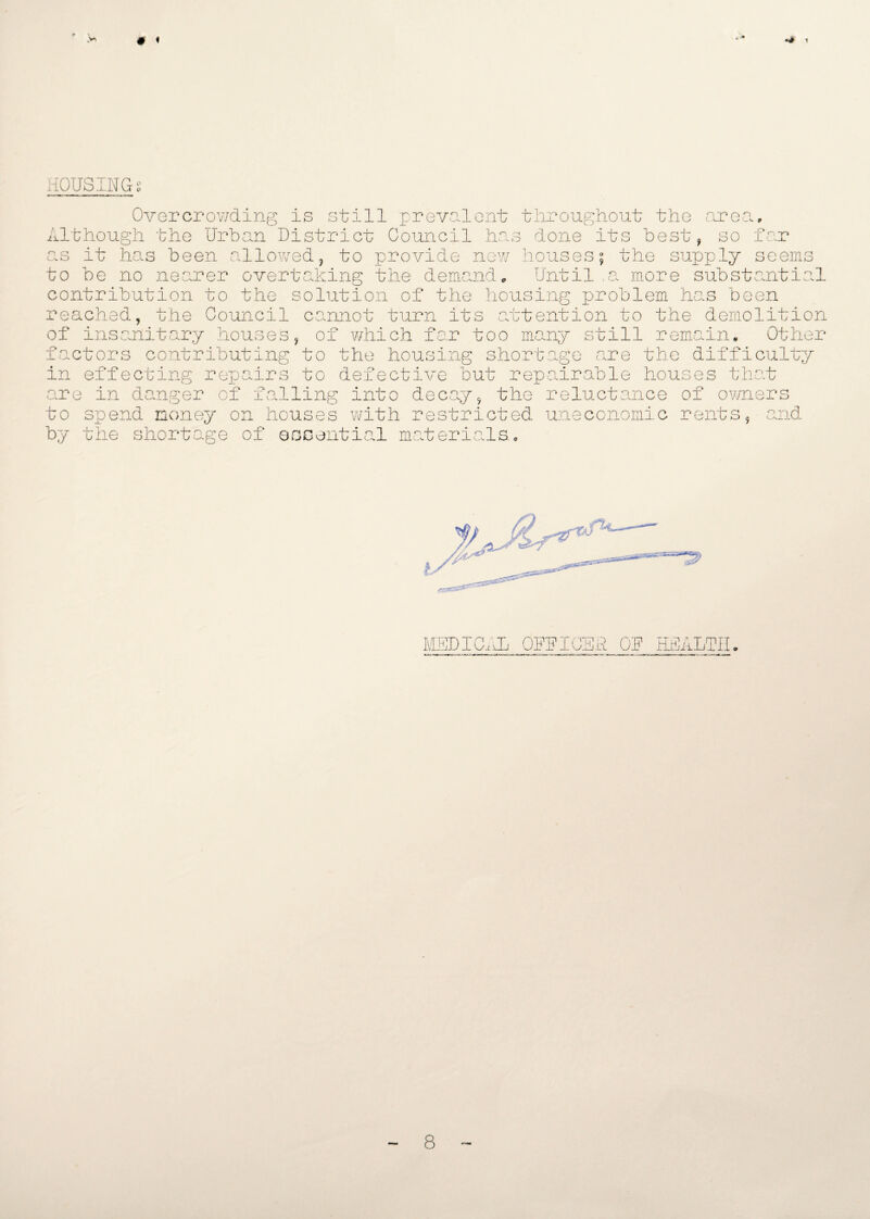 # « HOUSINGS Overcrowding is still prevalent throughout the are n -Pop Although the Urban District Council has done its best, so f as it has been allowed, to provide new houses; the supply seerns to be no nearer overtaking the demande Until a more substantial contribution to the solution of the housing problem has been reached, the Council cannot turn its attention to the demolition of insanitary houses, of which far too many still remain. Other factors contributing to the housing shortage are the difficulty in effecting repairs to defective but repairable houses that are in danger of falling into decay, the reluctance of owners to spend money on houses with restricted uneconomic rents, and by the shortage of essential materials., MEDICAL OFFICER OF HEALTH 8