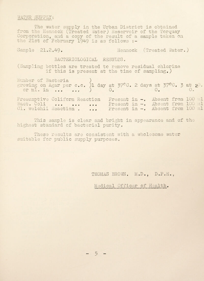 WATER SUPPLY C o The water supply in the Urban District is obtained from the Hennock (Treated Water) .Reservoir of the Torquay Corporation, and a copy of the result of a sample taken on the 21st of February 191-9 is as follows s- Sample 21<,2„49. Hennock (Treated Water.) BACTERIOLOGICAL RESULTS. (Sampling bottles are treated to remove residual chlorine if this is present at the time of sampling,) Number of Bacteria ) growing on Agar per c.c, )l day at 37°C«, 2 days at 37°C. 3 at gO, or Ml. in .r ) 0, 0. 0« Presumptive Coliform Reaction a C u c O 0 J-L 9 a o , ® » , , , Cl, welchii Reaction „ Present in Present in Present in Absent from 100 ml Absent from 100 ml Absent from 100 ml This sample is clear and bright in appearance and of the highest standard of bacterial purity. These results suitable for nublie X are consistent with a wholesome water supply purposes. THOMAS BROWN. M.D., DoP.fi,, Medical Officer of Health,