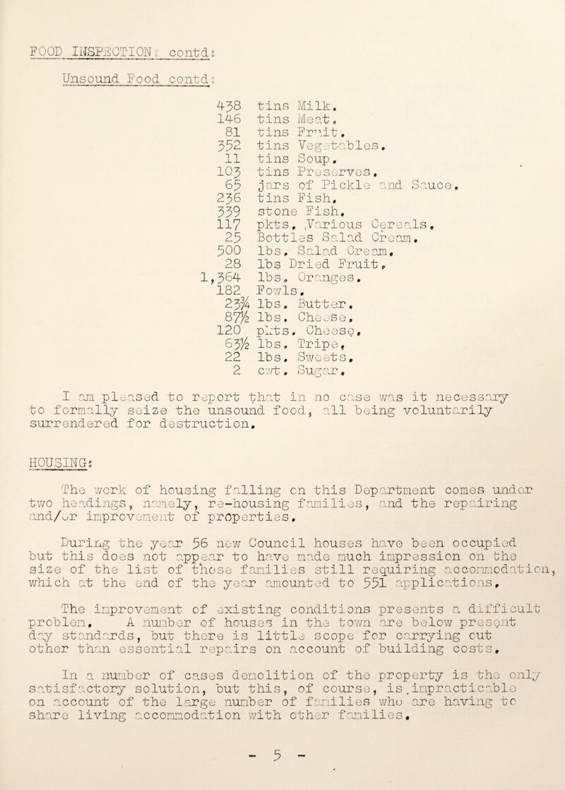 Unsound Food contds 438 tins Milk. 146 tins Meat. 81 tins Fruit. 352 tins Vegetables. 11 tins Soup. 103 tins Preserves. 65 jars of Pickle and 236 tins Fish. 339 stone Fish, 117 pkts, Various Cerea 25 Bottles Salad Cream 500 lbs. Salad Cream. 28 lbs Dried Fruit, 1,364 lbs. Oranges. 182 Fowls, 233/ lbs. Butter. 87% lbs. Cheese. 120 pkts. Cheese, lbs. Tripe, 22 lbs. Sweets, 2 cart. Sugar, I am pleased to report that in no case was it necessary to formally seize the unsound food, all being voluntarily surrendered for destruction. HOUSING 9 a The work of housing falling on this Department comes under two headings, namely, re-housing families, and the repairing and/or improvement of properties. During the year 56 new Council houses have been occupied but this does not appear to have made much impression on the size of the list of those families still requiring accommodation, which at the end of the year amounted to 551 applications. The improvement of existing conditions presents a difficult problem. A number of houses in the town are below present day standards, but there is little scope for carrying cut other than essential repairs on .account of building costs. In a number of cases demolition of the property satisfactory solution, but this, of course, is.impr on account of the large number of families who are share living accommodation with other families# is the only acticablo having to 5