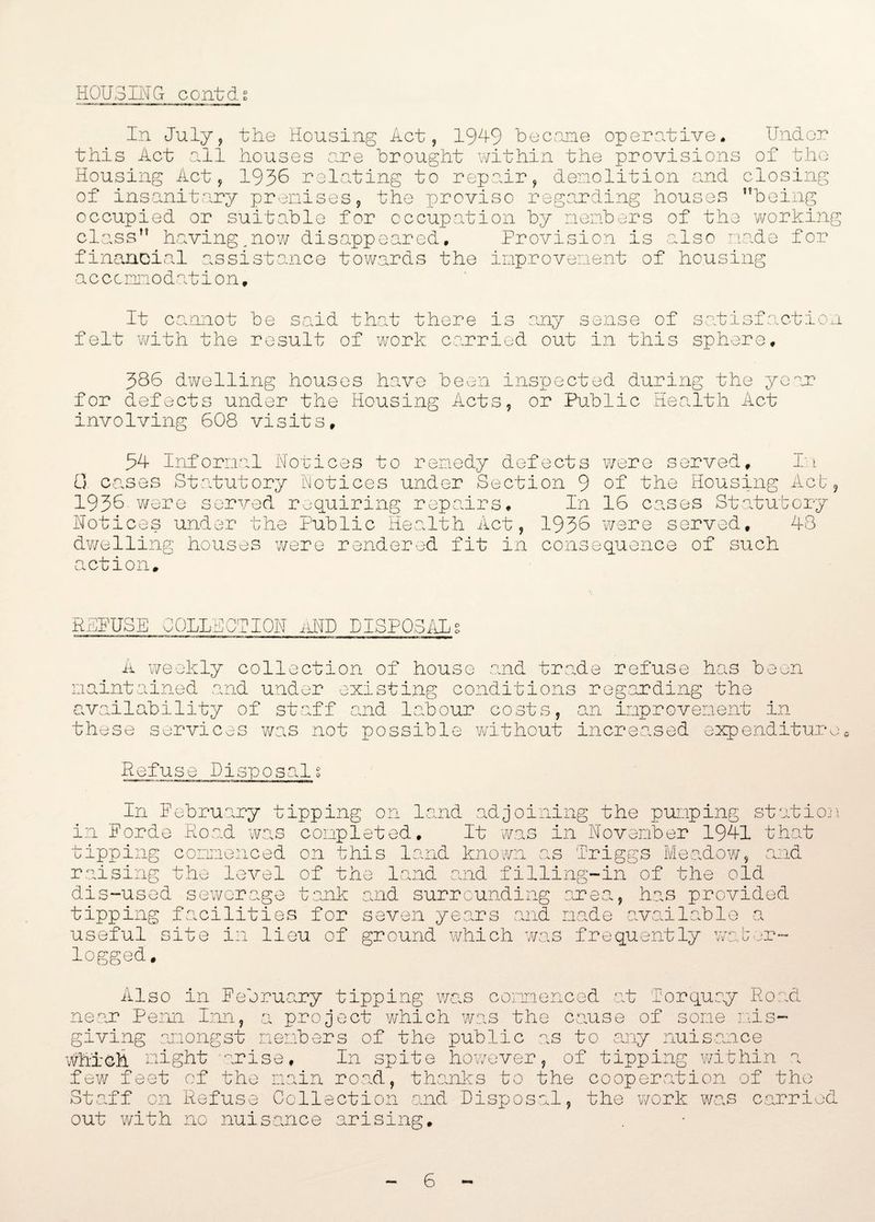 HOUSIN G c o nt ds In July, the Housing Act, 1949 became operative. Under this Act all houses are brought within the provisions of the Housing Act, 1936 relating to repair, demolition and closing of insanitary premises, the proviso regarding houses ’’being occupied or suitable for occupation by members of the working class” havingyow disappeared. Provision is also made for financial assistance towards the improvement of housing accommodation. It cannot be said that there is any sense of satisfaction felt with the result of work carried out in this sphere. 386 dwelling houses have been inspected during the year for defects under the Housing Acts, or Public Health Act involving 608 visits. 54 Informal Notices to remedy defects were served. It 0 cases Statutory Notices under Section 9 of the Housing Act, 1936 were served requiring repairs. In 16 cases Statutory Notices under the Public Health Act, 1936 were served, 48 dwelling houses were rendered fit in consequence of such action. REFUSE COLLECTION AND DISPOSALg A weekly collection of house and trade refuse has been maintained and under existing conditions regarding the availability of staff and labour costs, an improvement in these services was not possible without increased expenditure Refuse Disposal % In February tipping on land adjoining the pumping station in Fordo Road was completed. It was in November 1941 that tipping commenced on this land known as Triggs Meadow, and raising the level of the land and filling-in of the old dis-used sewerage tank and surrounding area, has provided tipping facilities for seven years and made available a useful site in lieu of ground which was frequently water¬ logged. Also in February tipping was commenced at Torquay Road near Penn I:nn, a project which was the cause of some mis¬ giving amongst members of the public as to any nuisance which might arise. In spite however, of tipping within a few feet of the main road, thanks to the cooperation of the Staff on Refuse Collection and Disposal, the work was carried out with no nuisance arising. 6