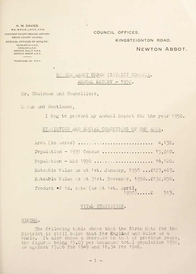 H. M. DAVIES. M.A.. M.R.C.S.. L.R.C.P.. D.P.H.. ASSISTANT COUNTY MEDICAL OFFICER: DEVON COUNTY COUNCIL. MEDICAL OFFICER OF HEALTH: ASHBURTON U.D.C. DAWLISH U.D.C. NEWTON ADDjT R.D.C. NEWTON ABBOT U.D.C. TELEPHONE NO. 715'0 COUNCIL OFFICES, K1NGSTEIGNTON ROAD, Newton abbot. NET ION ABBOT URBAN PISTRIGT^C0UIL. ANNUAL REPORT - 19^0, Mr. Chairman and Councillors, Ivl dan and Gentlemen, I beg to present my Annual Report for the year 1950• STATISTICS AND SOCIAL CONDITIONS OF THE AREA. Area (in acres) . 4,132. Population - 193^ Census ... 15,010. Population - Mid 1 950 ...... ... 1 6,1 20. Rateable Value as at 1st. January, 1950 ...£127,467* Rateable Value as at 31s^* December, 1950-*£130,858, Product Id. rate (as at 1st. April, I95O).£ 513. VITAL STATISTICS. BIRTHS. The following table shows that the Birth Rate for the District is still below that for England and Wales as a whole. It also shows a decrease cn that of previous years, the figures being 15*03 Per thousand total population 1950 ^ as against 17.06 for 1949 and 16.34 for 1948.