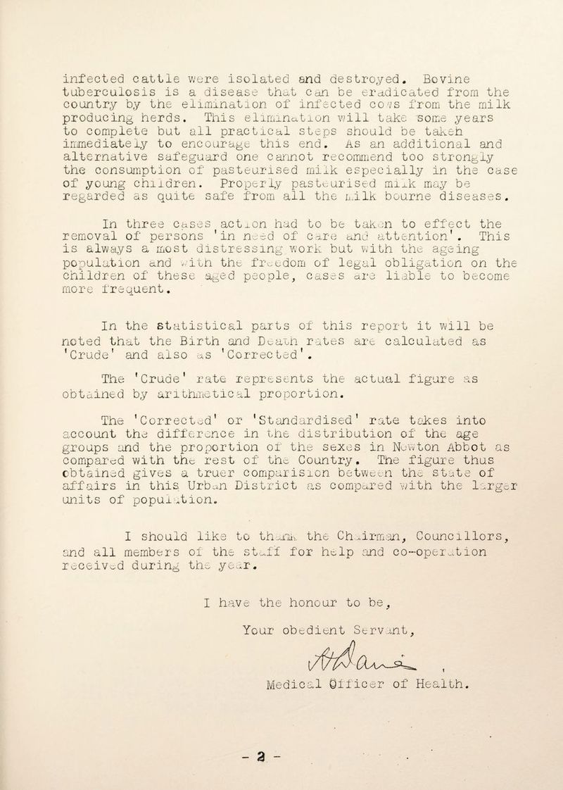 infected cattle were isolated and destroyed. Bovine tuberculosis is a disease that can be eradicated from the country by the elimination of infected co-vs from the milk producing herds. This elimination will take some years to complete but all practical steps should be takeh immediately to encourage this end. As an additional and alternative safeguard one cannot recommend too strongly the consumption of pasteurised milk especially in the case of young children. Properly pasteurised milk may be regarded as quite safe from all the milk bourne diseases. In three cases action had to be taken to effect the removal of persons ’in need of care and attention’. This is always a most distressing work but with the ageing population and with the freedom of legal obligation on the children of these aged people, cases are liable to become more frequent. In the statistical parts of this report it will be noted that the Birth and Death rates are calculated as ’Crude’ and also as ’Corrected’. The ’Crude’ rate represents the actual figure as obtained by arithmetical proportion. The ’Corrected’ or ’Standardised’ rate takes into account the difference in the distribution of the age groups and the proportion of the sexes in Newton Abbot compared with the rest of the Country. The figure thus obtained gives a truer comparision between the state of affairs in this Urban District as compared with the lar o o cm b gar units of population. I should like to thank the Chairman, Councillors, and all members of the stuff for help and co-operation received during the year. I have the honour to be. Your obedient Servant, Medical Officer of Health.