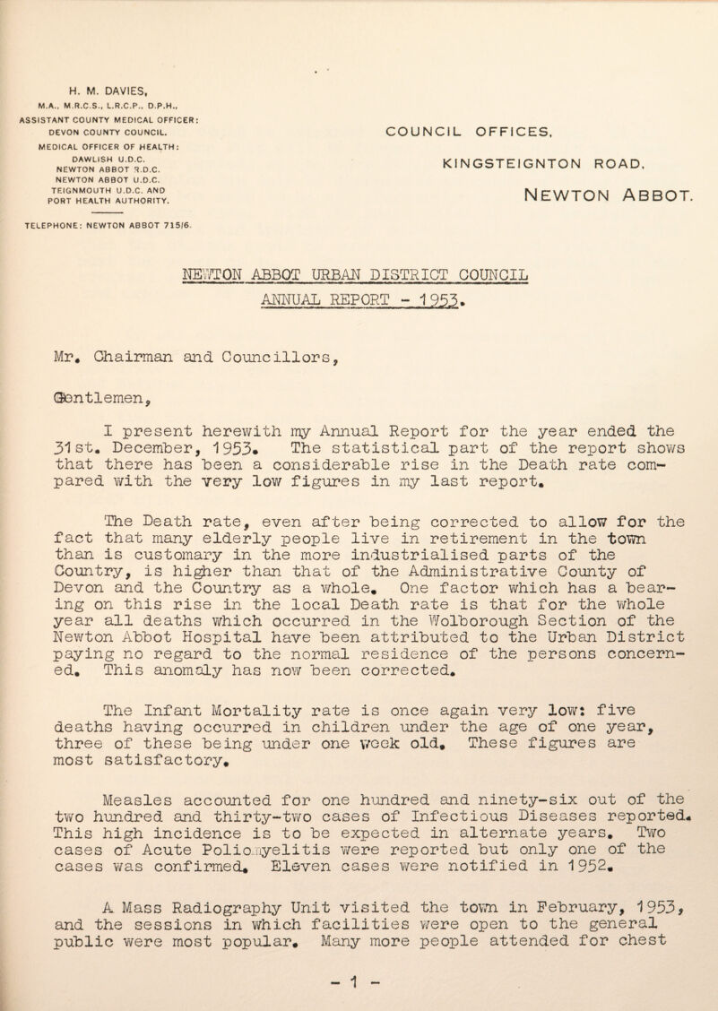 H. M. DAVIES, M.A., M.R.C.S., L.R.C.P., D.P.H., ASSISTANT COUNTY MEDICAL OFFICER: DEVON COUNTY COUNCIL. MEDICAL OFFICER OF HEALTH: DAWLISH U.D.C. NEWTON ABBOT R.D.C. NEWTON ABBOT U.D.C. TEIGNMOUTH U.D.C. AND PORT HEALTH AUTHORITY. COUNCIL OFFICES, KINGSTE1GNTON ROAD, Newton abbot. TELEPHONE: NEWTON ABBOT 715/6. NEWTON ABBOT URBAN DISTRICT COUNCIL ANNUAL REPORT - 1953• Mr. Chairman and Councillors, (Gentlemen, I present herewith my Annual Report for the year ended the 31st* December, 1953* The statistical part of the report shows that there has been a considerable rise in the Death rate com¬ pared with the very low figures in my last report. 'The Death rate, even after being corrected to allow for the fact that many elderly people live in retirement in the town than is customary in the more industrialised parts of the Country, is higher than that of the Administrative County of Devon and the Country as a whole. One factor which has a bear¬ ing on this rise in the local Death rate is that for the whole year all deaths which occurred in the Wolborough Section of the Newton Abbot Hospital have been attributed to the Urban District paying no regard to the normal residence of the persons concern¬ ed. This anomaly has now been corrected. The Infant Mortality rate is once again very low: five deaths having occurred in children under the age of one year, three of these being under one week old. These figures are most satisfactory. Measles accounted for one hundred and ninety-six out of the two hundred and thirty-two cases of Infectious Diseases reported. This high incidence is to be expected in alternate years. Two cases of Acute Poliomyelitis were reported but only one of the cases was confirmed. Eleven cases were notified in 1952. A Mass Radiography Unit visited the town in February, 1953* and the sessions in which facilities were open to the general public were most popular. Many more people attended for chest