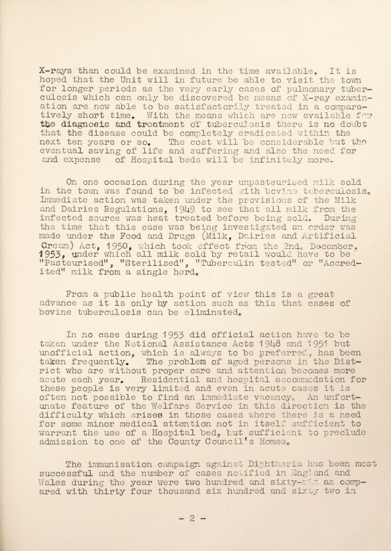 hoped that the Unit will in future he able to visit the town for longer periods as the very early cases of pulmonary tuber¬ culosis which can only he discovered he means of X-ray examin¬ ation are now able to he satisfactorily treated in a compara¬ tively short time. With the means which are now available for the diagnosis and treatment of tuberculosis there is no doubt that the disease could he completely eradicated within the next ten years or so. The cost will he considerable hut the eventual saving of life and suffering and also the need for and expense of Hospital beds will he infinitely more. On one occasion during the year unpasteurised milk sold in the town was found to he infected with bovine tuberculosis® Immediate action was taken under the provisions of the Milk and Dairies Regulations, 1949 to see that all milk from the infected source was heat treated before being sold* During the time that this case was being investigated an order was made under the Pood and Drugs (Milk, Dairies and Artificial Cream) Act, 1950, which took effect from the 2ndc December* 1953, under which all milk sold by retail would have to be Pasteurised, Sterilised, Tuberculin tested or Accred¬ ited milk from a single herd. Prom a public health point of view this is a great advance as it is only by action such as this that cases of bovine tuberculosis can be eliminated® In no case during 1953 did official action have to be taken under the National Assistance Acts 1948 and 1951 hut unofficial action, which is always to be preferred^ has been taken frequently. The problem of aged persons in the Dist¬ rict who are without proper care and attention becomes more acute each year. Residential and hospital accommodation for these people is very limited and even in acute cases it is often not possible to find an immediate vacancy® An unfort¬ unate feature of the Welfare Service in this direction is the difficulty which arises in those cases where there is a need for some minor medical attention not in itself sufficient to warrant the use of a Hospital bed, but sufficient to preclude admission to one of the County Council*s Homes© The immunisation campaign against Diphtheria has been most successful and the number of cases notified in England and Wales during the year were two hundred and sixty-eve as comp¬ ared with thirty four thousand six hundred and sixty two in 2