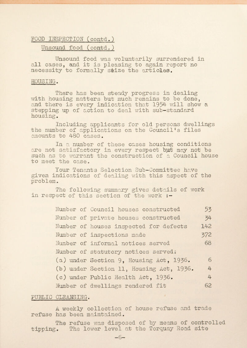 Unsound food (contd.) Unsound food was voluntarily surrendered in all cases, and it is pleasing to again report no necessity to formally seize the -articles. HOUSING. There has been steady progress in dealing with housing matters but much remains to be done, and there is every indication that 1954- will show a stepping up of action to deal with sub-standard housing. Including applicants for old persons dwellings the number of applications on the Council8s files amounts to 480 cases. In a, number of these cases housing conditions are not satisfactory in every respect bjxt may not be such as to warrant the construction of a Council house to meet the case. Your Tenants Selection Sub-Committee have given indications of dealing with this aspect of the problem. The following summary gives details of work in respect of this section of the work s- Number of Council houses constructed 55 Number of private houses constructed 34 Number of houses inspected for defects 142 Number of inspections made 372 Number of informal notices served 68 Number of statutory notices served; (a) under Section 9* Housing Act, 1936. 6 (b) under Section 11, Housing Act, 1936. 4 (c) under Public Health Act, 1936. 4 Number of dwellings rendered fit 62 PUBLIC CLEANSING. A weekly collection of house refuse and trade refuse has been maintained. The refuse was disposed of by means of controlled tipping. The lower level at the Torquay Road site —6—
