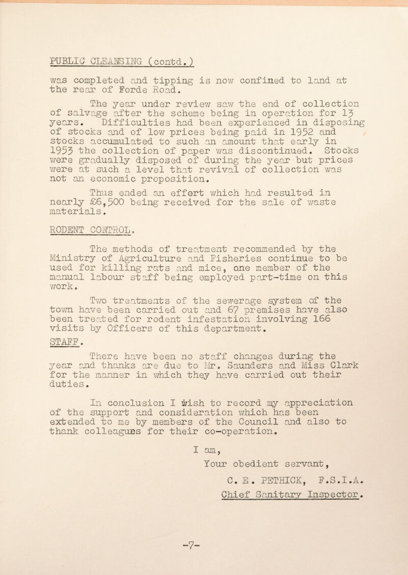 PUBLIC CLEANING (contd.) was completed and tipping is now confined to land at the rear of Eorde Road. The year under review saw the end of collection of salvage after the scheme being in operation for 13 years. Difficulties had been experienced in disposing of stocks and of low prices being paid in 1952 and stocks accumulated to such an amount that early in 1953 the collection of paper was discontinued. Stocks were gradually disposed of during the yean but prices were at such a level that revival of collection was not an economic proposition. Thus ended an effort which had resulted in nearly £6,500 being received for the sale of waste materials. RODENT CONTROL. The methods of treatment recommended by the Ministry of Agriculture and Fisheries continue to be used for killing rats and mice, one member of the manual labour staff being employed pant-time on this work. Two treatments of the sewerage system of the town have been carried out and 67 premises have also been treated for rodent infestation involving 166 visits by Officers of this department. STARE. There have been no staff changes during the year and thanks are due to Mr. Saunders and Miss Clank for the manner in which they have carried out their duties. In conclusion I wish to record my appreciation of the support and consideration which han been extended to me by members of the Council and also to thank colleagues for their co-operation. I am, Your obedient servant, C. E. PETHICK, E.S.I.A. Chief Sanitary Inspector. -7-