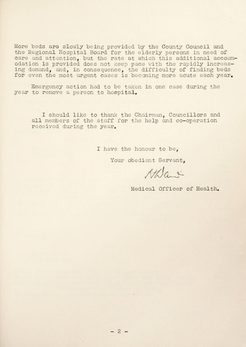 More beds aro slowly being provided by the County Council and the Regional Hospital Board for the elderly persons in need of care and attention, but the rate at which this additional accomm¬ odation is provided does not keep pace with the rapidly increas¬ ing demand, and, in consequence, the difficulty of finding beds for even the most urgent cases is becoming more acute each year* Emergency action had to be taken in one case during the year to remove a person to hospital. I should like to thank the Chairman, Councillors and all members of the staff for the help and co-operation received during the year. I have the honour to be. Your obedient Servant, Medical Officer of Health. 2
