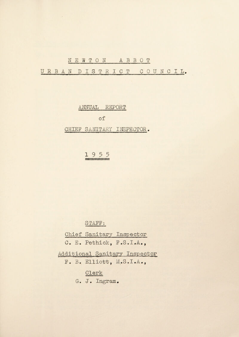 NEWTON ABBOT URBAN DISTRICT COUNCIL. ANNUAL REPORT of CHIEF SANITARY INSPECTOR. 19 5 5 STAFFi Chief Sanitary Inspector 0* E. Pethick, F.S.I.A., Additional Sanitary Inspector F. B. Elliott, M.S.I.A., Clerk G. J. Ingram.