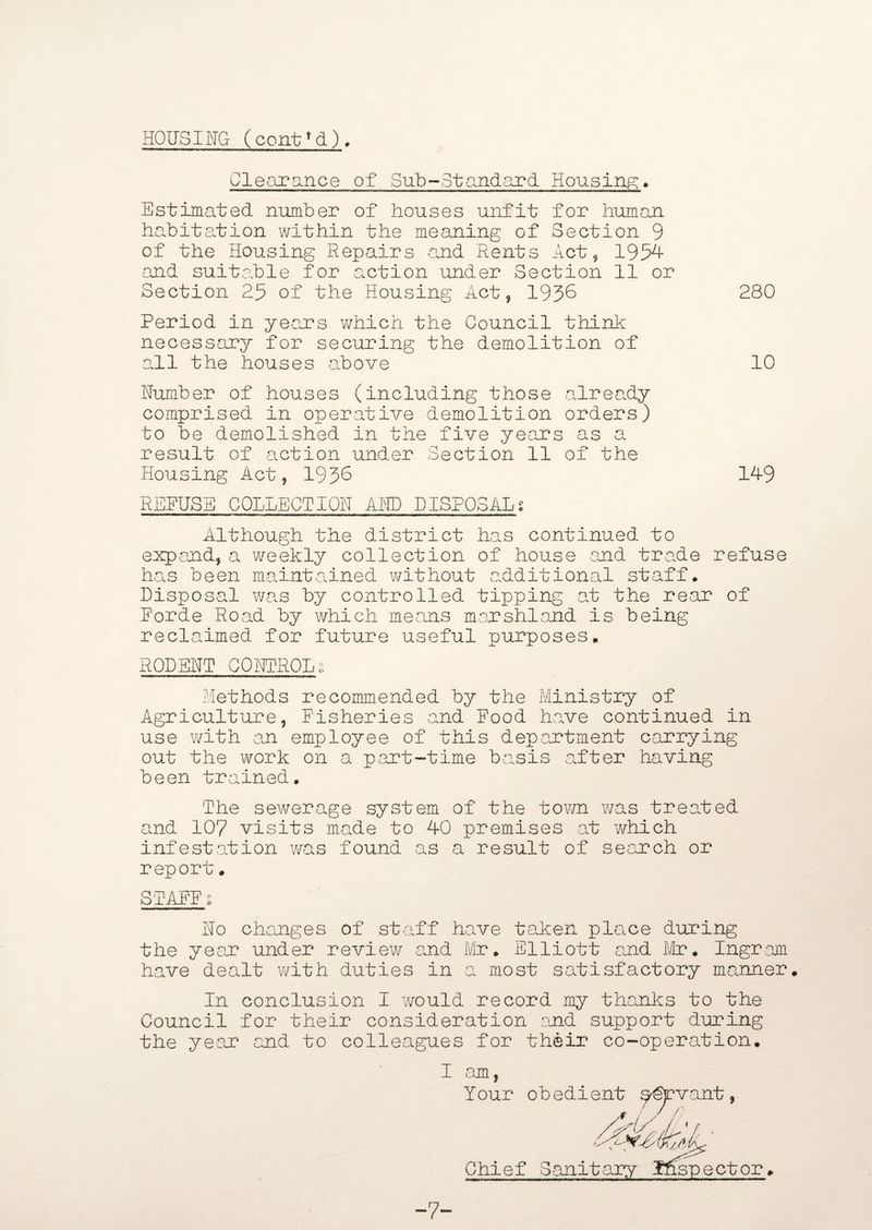 HOUSING ( cent? d). Clearance of Sub-Standard. Housing. Estimated number of houses unfit for human habitation within the meaning of Section 9 of the Housing Repairs and Rents Act, 1954 and suitable for action under Section 11 or Section 25 of the Housing Act, 193^ 280 Period in years which the Council think necessary for securing the demolition of all the houses above 10 Number of houses (including those already comprised in operative demolition orders) to be demolished in the five years as a result of action under Section 11 of the Housing Act, 193^ 14-9 RERUSE COLLECTION AND DISPOSALS Although the district has continued to expand, a weekly collection of house and trade refuse has been maintained without additional staff. Disposal was by controlled tipping at the rear of Eorde Road by which means marshland is being reclaimed for future useful purposes. RODENT CONTROL g Rethods recommended by the Ministry of Agriculture, fisheries and Rood have continued in use with an employee of this department carrying out the work on a part-time basis after having been trained. The sewerage system of the town was treated and 107 visits made to 40 premises at which infestation was found as a result of search or report. STARR s No changes of staff have taken place during the year under review and Mr. Elliott and Mr. Ingram have dealt with duties in a most satisfactory manner. In conclusion I would record my thanks to the Council for their consideration and support during the year and to colleagues for their co-operation. I •am Your obedient savant, /*(/f; Chief Sanitary Ifepector -7