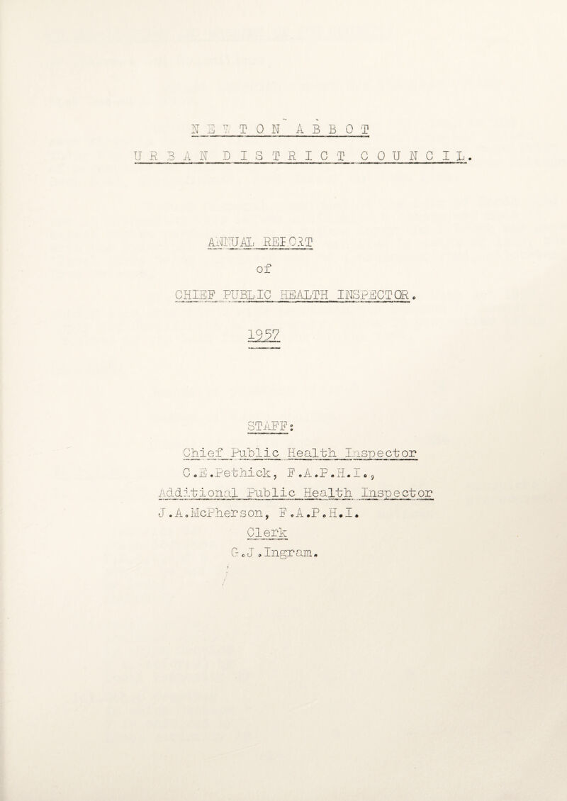 NEKTON ABBOT URBAN DISTRICT COUNCIL. ANNUAL REPORT of CHIEF PUBLIC HEALTH INSPECTOR. STAFF; Chief Public Health Inspector C.E.Pethick, F.A.P.H.I., Additional Public Health Inspector J.A.McPherson, F.A.P.H.I. Clerk G.J .Ingram. 1
