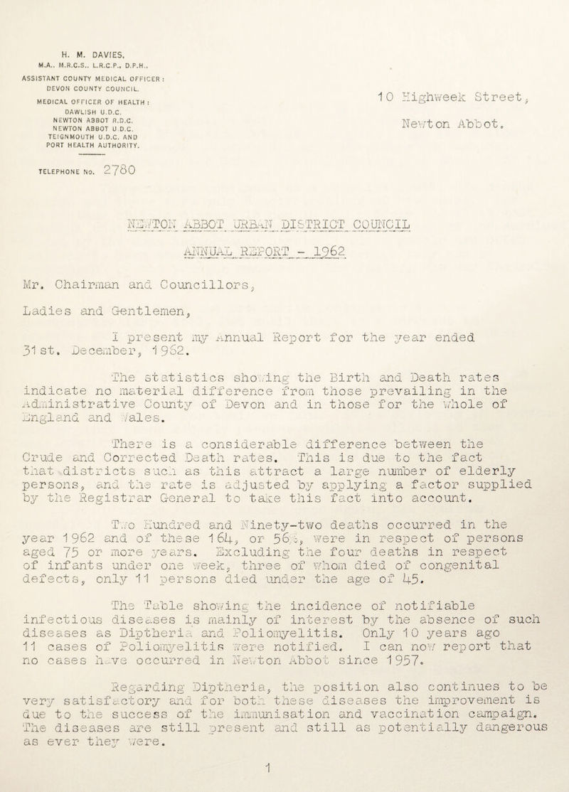 H. M. DAVIES, M.A., M.R.C.S.. L.R.C.P., D.P.H., ASSISTANT COUNTY MEDICAL OFFICER : DEVON COUNTY COUNCIL. MEDICAL OFFICER OF HEALTH : DAWLISH U.D.C. NEWTON A3B0T R.D.C, NEWTON ABBOT U.D.C. TEIGNMOUTH U.D.C. AND PORT HEALTH AUTHORITY. TELEPHONE No. 2780 10 Highweek Street. Newton Abbot, NO AT ON ABBOT UEM DISTRICT COUNCIL Ann Uaju r 1962 Mr, Chairman and Councillors Ladies and Gentlemen I present my Annual Report for the year ended 31st„ December* 1 962. O The statistics shoring the Birth and Death rate indicate no material difference from those prevailing in the Administrative County of Devon and in those for the whole of Lngland and dales. There is a considerable difference between the Crude and Corrected Death rates. This is due to the fact that districts such as this attract a large number of eld< persons* and the rate is adjusted by applying a factor £ by the Registrar General to take this fact into account. upplied lund'^' v^red and Ninety-two deaths occurred in the ~ 1 64^ or 564* were in respect of persons and or rnese Two year 1 962 aged 75 or more years. Excluding the four deaths in respect of infants under one week* three of whom died of congenital defects* only 11 persons died under the age of 45. The Table showing the incidence of notifiable infectious diseases is mainly of interest by the absence of such diseases as Diptheria and Poliomyelitis. Only 10 years ago 11 cases of Poliomyelitis were notified, I can now report that no cases have occurred in Newton Abbot since 1957o be Regarding Diptheria* the position also continues to very satisfactory and for both these diseases the improvement is due to the success of the immunisation and vaccination campaign. The diseases are still present and still as potentially dangerous as ever they were. 1
