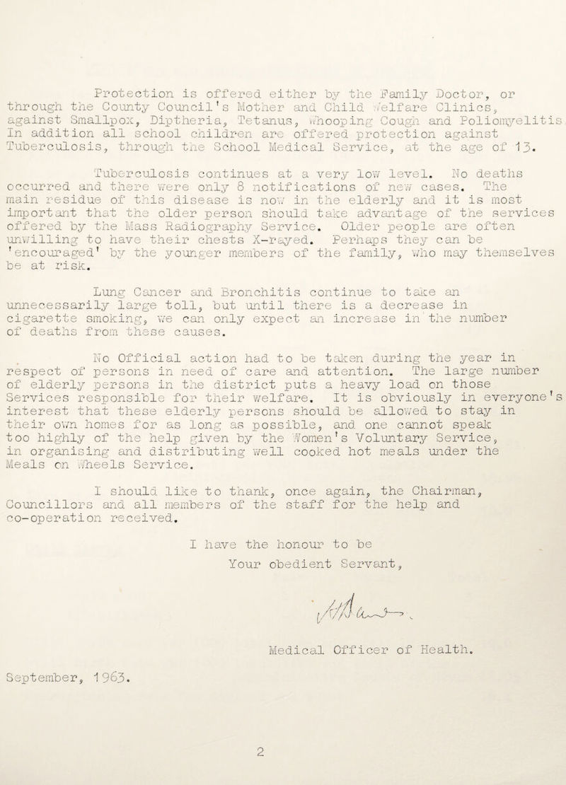 Protection is offered either by the Family Doctor, or through the County Councilfs Mother and Child welfare Clinics, against Smallpox, Diptheria, Tetanus, vi/hooping Cough and Poliomyelitis In addition all school children are offered protection against Tuberculosis, through the School Medical Service, at the age of 13. Tuberculosis continues at a very low level, No deaths occurred and there were only 8 notifications of new cases. The now in the elderly and it is most should take advantage of the services main residue of this disease is important that the older person offered by the Mass Radiography Service. Older people are often unwilling to have their chests X-rayed. Perhaps they can be * encouraged* by the younger members of the family, who may themselves be at risk. Lung Cancer and Bronchitis continue to take an unnecessarily large toll, but until there is a decrease in cigarette smoking, we can only expect an increase in’the number of deaths from these causes. No Official action had to be taken during the year in respect of persons in need of care and attention. The large number of elderly persons in the district puts a heavy load on those Services responsible for their welfare. It is obviously in everyone*s interest that these elderly persons should be allowed to stay in their own homes for as long as possible, and one cannot speak too highly of the help given by the Women7s Voluntary Service, in organising and distributing well cooked hot meals under the Meals on wheels Service. I should like to thank, once again, the Chairman, Councillors and all members of the staff for the help and co-operation received. 1 have the honour to be Your obedient Servant, Medical Officer of Health. September, 1963. 2