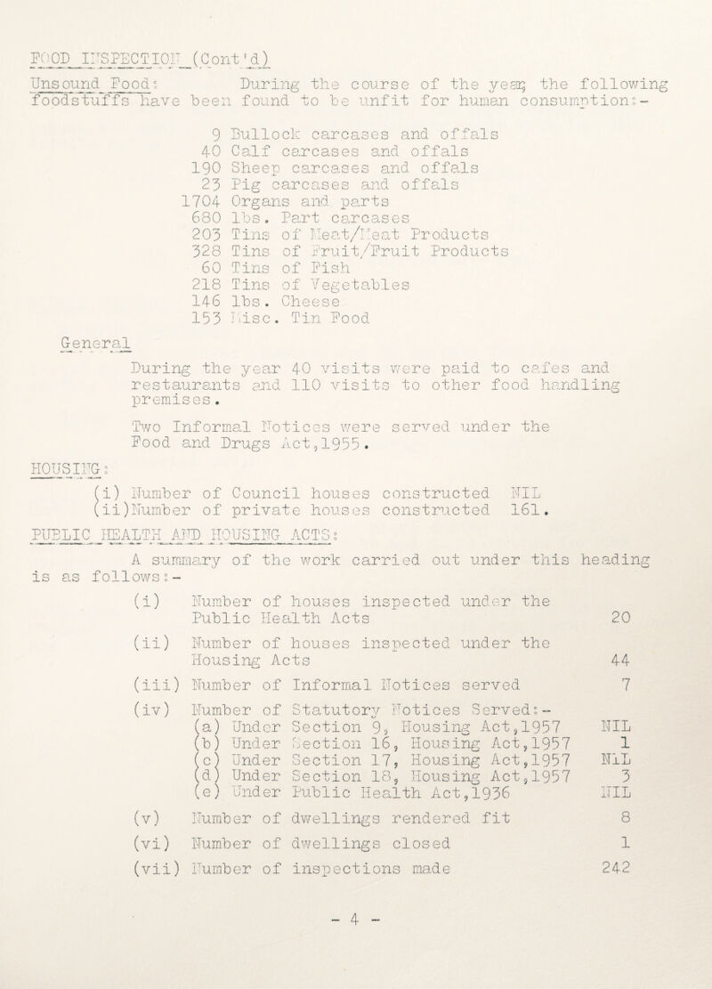 Unsound Foods During the course of the year; the following foodstuffs have been found to be unfit for human consumptions - 9 Bullock carcases and offals 40 Calf carcases and offals 190 Sheep carcases and offals 23 Pig carcases and offals 1704 Organs and parts 680 lbs. Part carcases 203 Tins of Meat/heat Products 328 Tins of Fruit/Fruit Products 60 Tins of Pish 218 Tins of Vegetables 146 lbs. Cheese 153 nisc. Tin Pood General During the year 40 visits were paid to cafes and restaurants and 110 visits to other food handling premises. Two Informal Polices were served under the Pood and Drugs Act,1955. PIOUS IUG- 2 (i) Plumber of Council houses constructed NIL (ii) Uumber of private houses constructed 161. PUBLIC HEALTH AUD HOUSING ACTS A summary of the work carried out under this heading is as follows?- (i) (ii) Humber of houses inspected under the Public Health Acts Plumber of houses inspected under the Housing Acts (iii) Plumber of Informal Plot ices served (iv) Plumber of Statutory Uotices Served?- (a) Under Section % Housing Act,1957 b) Under Section 16, Housing Act,1957 c) Under Section 17, Housing Act,1957 d) Under Section 18, Housing Act,1957 (e) Under Public Health Act,1936 (v) (vi) [lumber of dwellings rendered fit Humber of dwellings closed (vii) Humber of inspections made 20 44 7 NIL 1 NIL 3 UIL 8 1 242 4