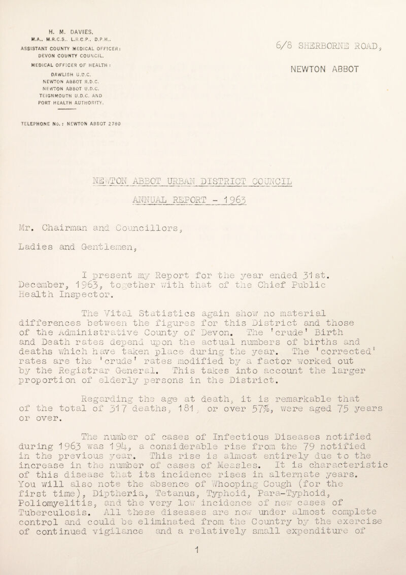 H. M. DAVIES. M.A.. M.R.C.S., L.R C.P., D.P.H.. ASSISTANT COUNTY MEDICAL OFFICER : DEVON COUNTY COUNCIL. MEDICAL OFFICER OF HEALTH : DAWLI5H U.D.C. NEWTON ABBOT R.D.C. NEWTON ABBOT U.D.C. TEiGNMOUTH U.D.C. AND PORT HEALTH AUTHORITY. 6/8 SHERBORNE ROAD, NEWTON ABBOT TELEPHONE No.: NEWTON ASBOT 2780 NEWTON ABBOT URBAN DISTRICT COUNCIL ANNUAL REPORT - 1963 Mr. Chairman and Councillors, Ladies and Gentlemen, 1 present my Report for the year ended 31st. December, 1963? together with that Health Inspector. of the Chief Public The Vital St differences between the of the Administrative C and Death rates depend deaths which have taken rates are the ?crude? r by the Registrar Genera proportion of elderly p atisties again show no material figures for this District and those ounty of Devon. The ’crude’ Birth upon the actual numbers of births and place during the year. The ’corrected ates modified by a factor worked out 1. This takes into account the larger ersons in the District. 0 ? of or Regarding the age at death, it is remarkable that one total of 317 deaths, 181 or over 37% re re aged 75 years over. The number of cases of Infectious Diseases notified during 1963 was 194? a considerable rise from the 79 notified in the previous year. This rise is almost entirely due to the increase in the number of cases of Measles. It is characteristic of this disease that its incidence rises in alternate years. You will also note the absence of 'Whooping Cough (for the first time), Diptheria, Tetanus, Typhoid, Para-Typhoid, Poliomyelitis, and the very 1ow incidence of new cases of Tuberculosis. All these diseases are now under almost complete control and could be eliminated from the Country by the exercise of continued vigilance and a relatively small expenditure of 1