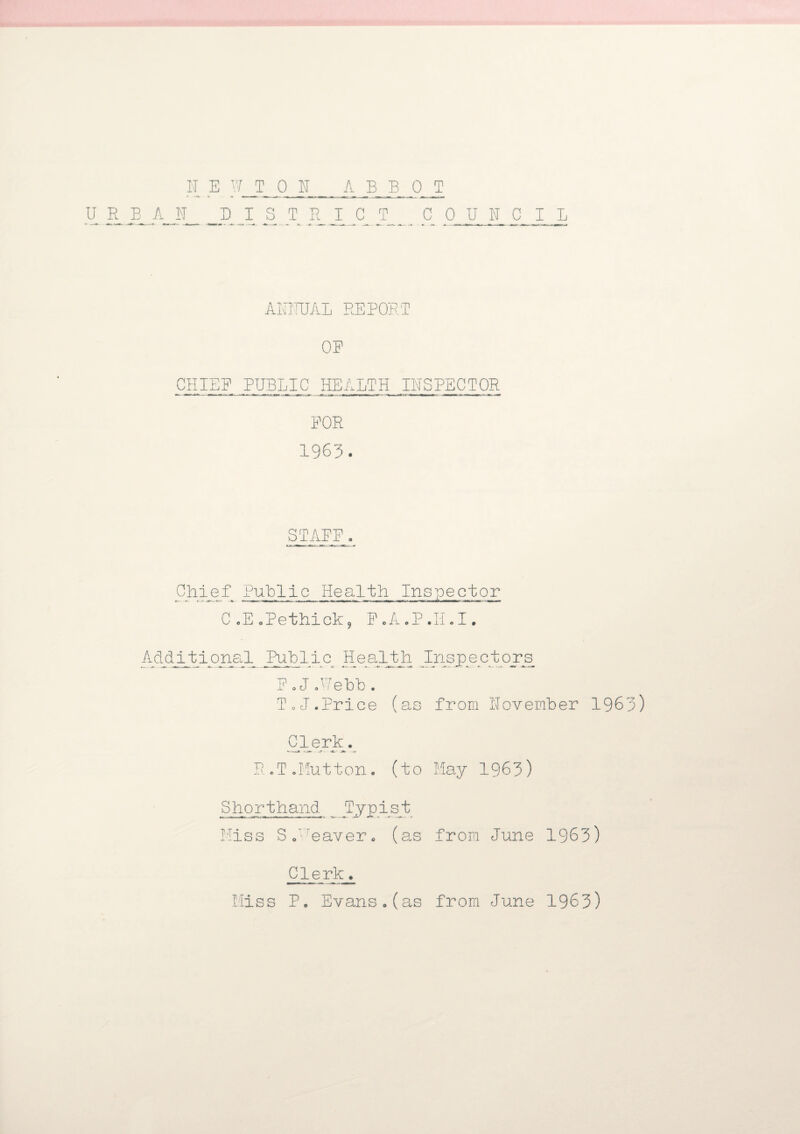 ANNUAL REPORT OR CHIEF PUBLIC HEALTH INSPECTOR FOR 1963. STAFF Chief Public Health Inspector C .E oPethick9 F.A.P.H.I. Additional Public Health Inspectors^ F oJ .Webb . To J. Price (as from 1Toy ember 1963) Clerk. R.T.Mutton, (to May 1963) Shorthand _ Typist Miss So'reaver0 (as from June 1963) Clerk. Miss P. Evans.(as from June 1963)