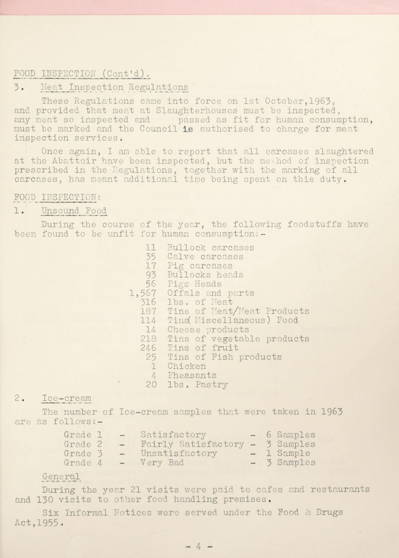 3 . Heat Inspection Regul e. tji o ns These Regulations cane into force on 1st October,19639 and provided that meat at Slaughterhouses must be inspected, any meat so inspected and passed as fit for human consumption, must be marked and the Council is authorised to charge for meat inspection services. Once again, I am able to report that all carcases slaughtered at the Abattoir have been inspected, but the method of inspection prescribed in the Regulations, together with the marking of all carcases, has meant additional time being spent on this duty. FOOD INSPECTIONt ■r- -a* --- r - ~ -|~ • T ' 1• Unsound Food During the course of the year, the following foodstuffs have been found to be unfit for human consumptions - 11 Bullo ck carcases 35 Calve carcases 17 Pig carcases 93 Bullocks heads 56 Pigs Heads 1,567 Offals and parts 316 lbs c of Meat 187 Tins of Meat/Meat Products 114 Tins( Miscellaneous) Food 14 Cheese products 218 Tins of vegetable products 246 Tins of fruit 25 Tins of Fish products 1 Chicken 4 Pheasants 20 lbs. Pastry Ice-cream The number of Ice-cream samples that were taken in 1963 are as followss- G-rade 1 Grade 2 Grade 3 Grade 4 Satisfactory Fairly Satisfactory Unsatisfactory Very Bad 6 Samples 3 Samples 1 Sample 3 Samples General ~m> -am. - •-*- ■f-'igr During the year 21 visits were paid to cafes and restaurants and 130 visits to other food handling premises. Six Informal Notices were served under the Food cc Drugs Act,1955 .