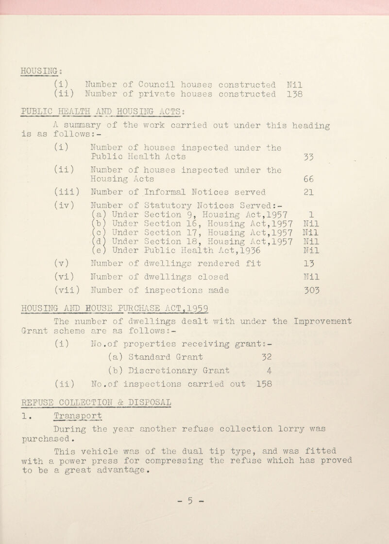HOUSINGi (i) Humber of Council houses constructed Nil (ii) Humber of private houses constructed 138 PUBLIC HEALTH AND HOUSING ACTSs A summary of the work carried out under this heading is as follows (i) Number of houses inspected under the Public Health Acts 33 (ii) Number of houses inspected under the Housing Acts 66 (iii) Number of Informal Notices served 21 (iv) Number of Statutory Notices Served (a) Under Section 9? Housing Act,1957 1 (b) Under Section 16, Housing Act,1957 Nil (c) Under Section 17? Housing Act,1957 Nil (d) Under Section 18, Housing Act,1957 Nil (e) Under Public Health Act,1936 Nil (v) Number of dwellings rendered fit 13 (vi) Number of dwellings closed Nil (vii) Number of inspections made 303 HOUSING AND HOUSE PURCHASE ACT,1959 The number of dwellings dealt with und-er the Improvement Grant scheme are as follows (i) No.of properties receiving grant:- (a) Standard Grant 32 (b) Discretionary Grant 4 (ii) No.of inspections carried out 158 REBUS 1. E COLLECTION Transport O GC DISPOSAL During the year another refuse collection lorry was purchased. This vehicle was of the dual tip type, and was fitted with a power press for compressing the refuse which has proved to be a great advantage.