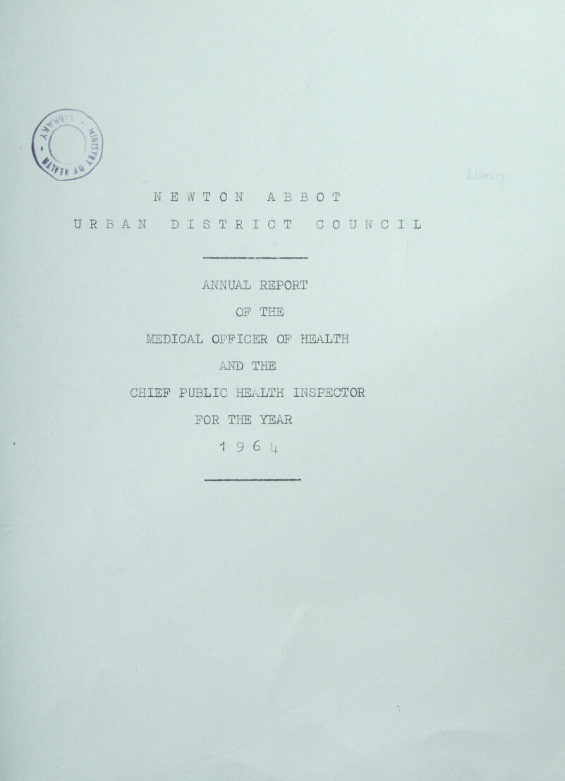 NEWTON ABBOT URBAN DISTRICT COUNCIL ANNUAL REPORT OF THE MEDICAL OFFICER OF HEALTH AND CHIEF PUBLIC HEALTH INSPECTOR FOR THE YEAR 19 6 4