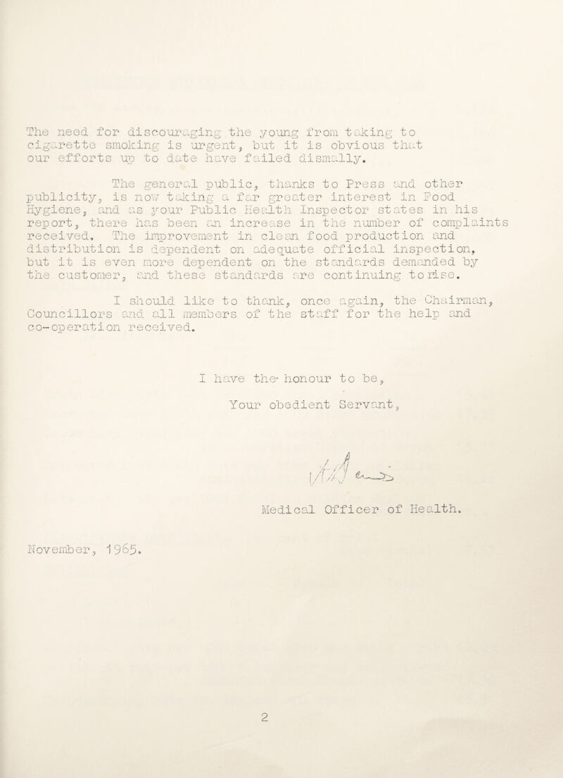 The need for discouraging the young from taking to cigarette smoking is urgent, hut it is obvious that our efforts up to date have failed dismally* The general public, thanks to Press and other is now taking a far greater interest in Pood and as your Public Health Inspector states in his there has publicity. Hygiene, report, there has been an increase in the number of complaints received. The improvement in clesm food production and distribution is dependent on adequate official inspection, but it is even more dependent on the standards demanded by the customer, and these standards are continuing to rise. I should like to thank, Councillors and all members of the co-operation received. once again, the Chairman, staff for the help and I have the* honour to be, Your obedient Servant, Medical Officer of Health, N ov emb er, 19 65 * 2