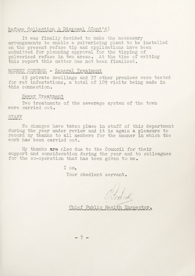 Refuse Collection & Dis^o_s_al_ J^Cont^^) It was finally decided to make the necessary arrangements to enable a pulverising plant to be installed on the present refuse tip and applications have been submitted for planning approval for the tipping of pulverised refuse in two areas. At the time of writing this report this matter has not been finalised. RODENT CONTROL - General Treatment 49 private dwellings and 37 other premises were tested for rat infestations, a total of 109 visits being made in this connection. Skewer Treatment Two treatments of the sewerage system of the town were carried out. STARR No changes have taken place in staff of this department during the year under review and it is again a pleasure to record my thanks to all members for the manner in which the work has been carried out. My thanks ar© also due to the Council for their support and consideration during the year and to colleagues for the co-operation that has been given to me. I am, Your obedient servant. Chief Public Health Inspector.