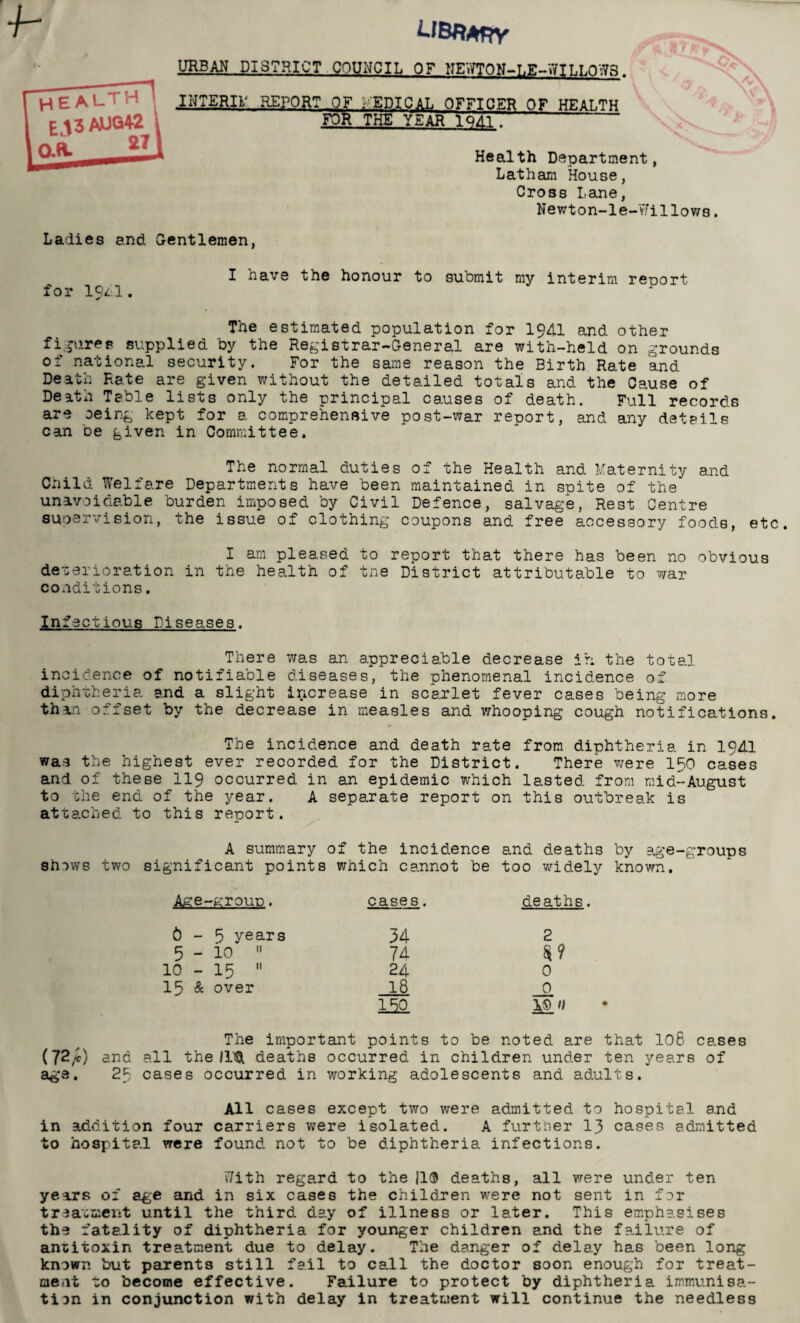 T7f UBfiATTY URBAN DISTRICT COUNCIL OF NENTON-LE-WILLOWS. INTER!}; REPORT_OF ; EPICAL OFFICER OF HEALTH FOR THE YEAR 1QA1. Health Department, Latham House, Cross Lane, Newton-le-Yfillows. Ladies and Gentlemen, I have the honour to submit my interim report for 19^1. The estimated population for 1941 and other figures supplied by the Registrar-General are with-held on grounds of national security. For the same reason the Birth Rate and Death Rate are given without the detailed totals and the Cause of Death Table lists only the principal causes of death. Full records are oeing kept for a comprehensive post-war report, and any details can be given in Committee. The normal duties of the Health and Maternity and Child Welfare Departments have been maintained in spite of the unavoidable burden imposed by Civil Defence, salvage, Rest Centre supervision, the issue of clothing coupons and free accessory foods, etc. I am pleased to report that there has been no obvious deterioration in the health of tne District attributable to war conditions. Infect ious Diseases. There was an appreciable decrease ih the total incidence of notifiable diseases, the phenomenal incidence of diphtheria and a slight increase in scarlet fever cases being more than offset by the decrease in measles and whooping cough notifications. The incidence and death rate from diphtheria in 19AI was the highest ever recorded for the District. There were 150 cases and of these 119 occurred in an epidemic which lasted from mid-August to the end of the year. A separate report on this outbreak is attached to this report. A summary of the incidence and deaths by age-groups shows two significant points which cannot be too widely known. Age-group. cases. deaths. 6 - 5 years 34 2 5-10  74 10 - 15 11 24 0 15 & over 18 0 180 ML 'i The important points to be noted are that 108 cases (72/c) and all the list deaths occurred in children under ten years of age. 23 cases occurred in working adolescents and adults. All cases except two were admitted to hospital and in addition four carriers were isolated. A further 13 cases admitted to hospital were found not to be diphtheria infections. With regard to the |1® deaths, all were under ten years of age and in six cases the children were not sent in for treatment until the third day of illness or later. This emphasises the fatality of diphtheria for younger children and the failure of antitoxin treatment due to delay. The danger of delay has been long known but parents still fail to call the doctor soon enough for treat¬ ment to become effective. Failure to protect by diphtheria immunisa¬ tion in conjunction with delay in treatment will continue the needless