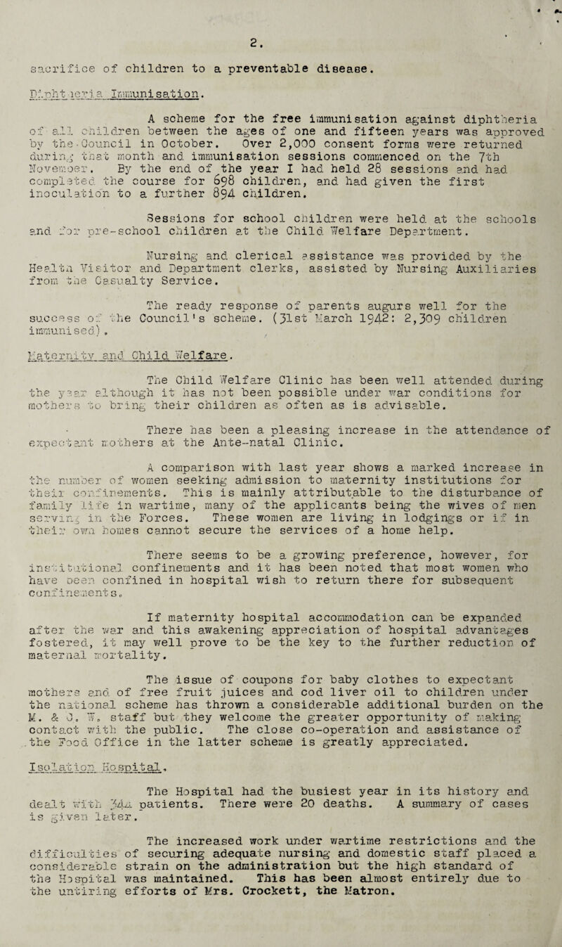 sacrifice of children to a preventable disease. Dioht ier i. a Immuni sat ion. A scheme for the free immunisation against diphtheria of all children between the ages of one and fifteen years was approved by the-Council in October. Over 2,000 consent forms were returned during that month and immunisation sessions commenced on the 7th Novemoer. By the end of the year I had held 28 sessions and had completed the course for 698 children, and had given the first inoculatio'n to a further 894 children. Sessions for school children were held at the schools and for pre-school children at the Child Welfare Department. Nursing and clerical assistance was provided by the Health Visitor and Department clerks, assisted by Nursing Auxiliaries from the Casualty Service. The ready response of parents augurs well for the success 00’ the Council’s scheme. (31st March 1942: 2,309 children immunised) , Maternity and Child Welfare. The Child Welfare Clinic has been well attended during the year although it has not been possible under war conditions for mothers to bring their children as often as is advisable. There has been a pleasing increase in the attendance of expectant mothers a.t the Ante-natal Clinic. A comparison with last year shows a marked increase in the number of women seeking admission to maternity institutions for their confinements. This is mainly attributable to the disturbance of family life in wartime, many of the applicants being the wives of men serving in the Forces. These women are living in lodgings or if in their own homes cannot secure the services of a home help. There seems to be a growing preference, however, for institutional confinements and it has been noted that most women who have been confined in hospital wish to return there for subsequent confinements„ If maternity hospital accommodation can be expanded after the war and this awakening appreciation of hospital advantages fostered, it may well prove to be the key to the further reduction of maternal mortality. The issue of coupons for baby clothes to expectant mothers and of free fruit juices and cod liver oil to children under the national scheme has thrown a considerable additional burden on the K. & 0, W. staff but they welcome the greater opportunity of making contact with the public. The close co-operation and assistance of the Food Office in the latter scheme is greatly appreciated. Isolation Hospital, The Hospital had the busiest year in its history end dealt with 34^ patients. There were 20 deaths. A summary of cases i s g j. ven 1 at er . The increased work under wartime restrictions and the difficulties of sectoring adequate nursing and domestic staff placed e. considerable strain on the administration but the high standard of the He spit al was maintained. This has been almost entirely d_ue to the untiring efforts of Mrs. Crockett, the Matron.