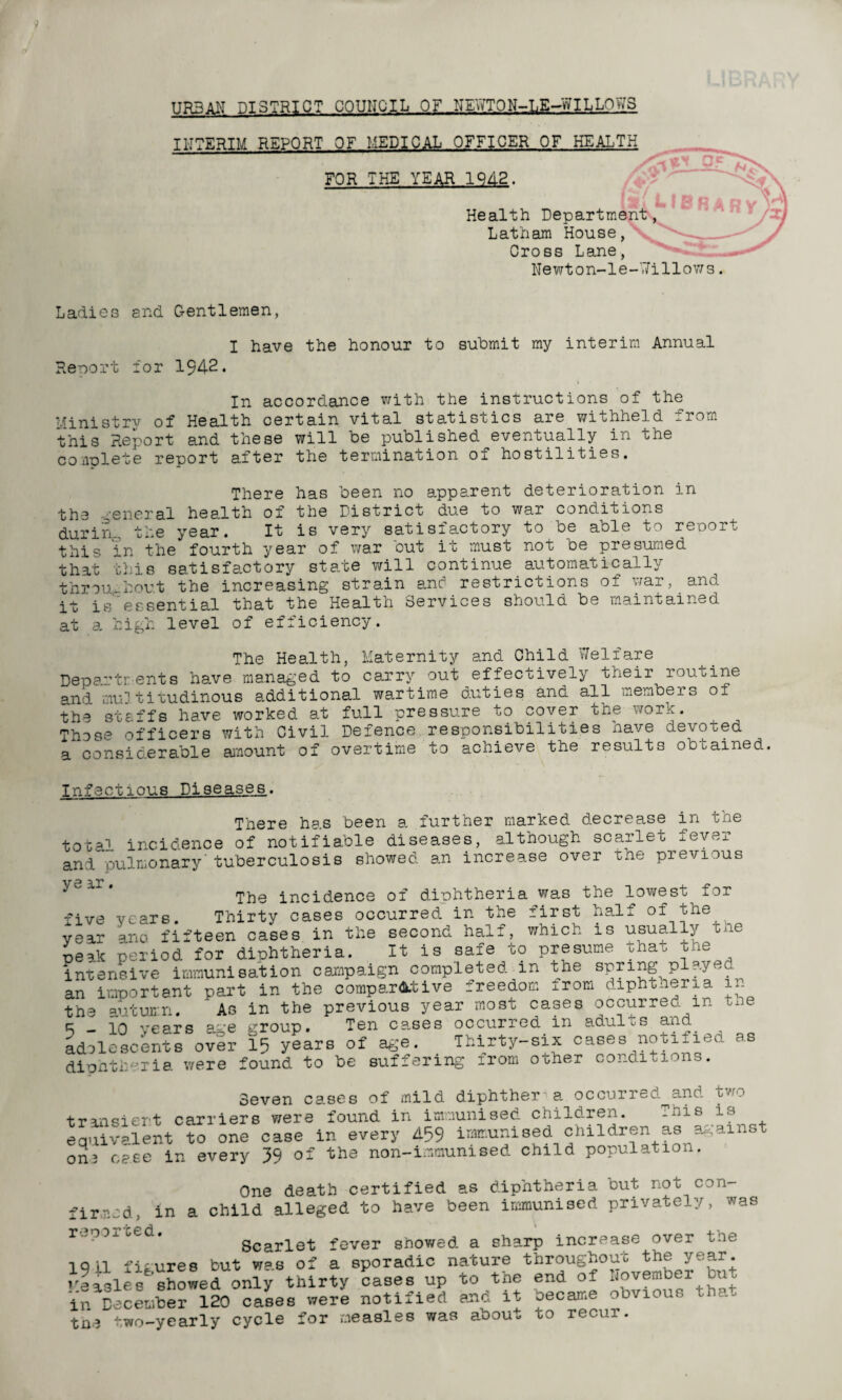 9 URBAN DISTRICT COUNCIL OF NEYfTON-LE-WILLOV'iS INTERIM REPORT OF MEDICAL OFFICER OF HEALTH FOR THE YEAR 1942. Of (31 y. L|RD Health Department, Latham House, Cross Lane, Newton-le-Uillows. rz) Ladies and Gentlemen, I have the honour to submit my interim Annual Report for 1942. In accordance with the instructions of the Ministrv of Health certain vital statistics are withheld j.rom this Report and these will be published eventually in the complete report after the termination of hostilities. There has been no apparent deterioration in the general health of the District due to war conditions durirg, the year. It is very satisiactory to be able to report this in the fourth year of war out it must not be presumed that this satisfactory state will continue automatically throughout the increasing stra.in anc1 restrictions of ■'.car, and it is°essential that the Health Services should be maintained at a high level of efficiency. The Health, Maternity and Child Welfare Departments ha.ve managed to carry out effectively their routine and multitudinous additional wartime duties and all nembeio of the staffs have worked at full pressure to cover the work. Those officers with Civil Defence responsibilities have devoted a considerable amount of overtime to achieve the results obtained. Infectious Diseases. There has been a further marked decrease in the total incidence of notifiable diseases, although scarlet fever and pulmonary'tuberculosis showed an increase over the previous yc'a■r, The incidence of diphtheria was the lowest for five years. Thirty cases occurred in the first half of the year ano fifteen cases in the second half, which is usually the peak period for diphtheria. It is safe to presume onat me intensive immunisation campaign completed in the spring piayeo an important part in the comparative freedom from diphtheria in the autumn. As in the previous year most cases occurredm toe 5-10 years age group. Ten cases occurred in adults and adolescents over 15 years of age. Thirty-six cases notified as diphtheria were found to be suffering irom other cond.iti. . . Seven cases of mild diphther a occurred^and two transient carriers were found in immunised children. .uis is equivalent to one case in every 459 immunised children as against on3 case in every 39 of the non-immunised child population. One death certified as diphtheria out not con firmed, in a child alleged to have been immunised privately, was r.,p0x o_d. Scarlet fever showed a sharp increase over the iqil figures but was of a sporadic nature throughout the year. Showed only thirty cases up to the end of November but in December 120 cases were notified anc. it oecame odviguo ha, tne two-yearly cycle for measles was about to recui.