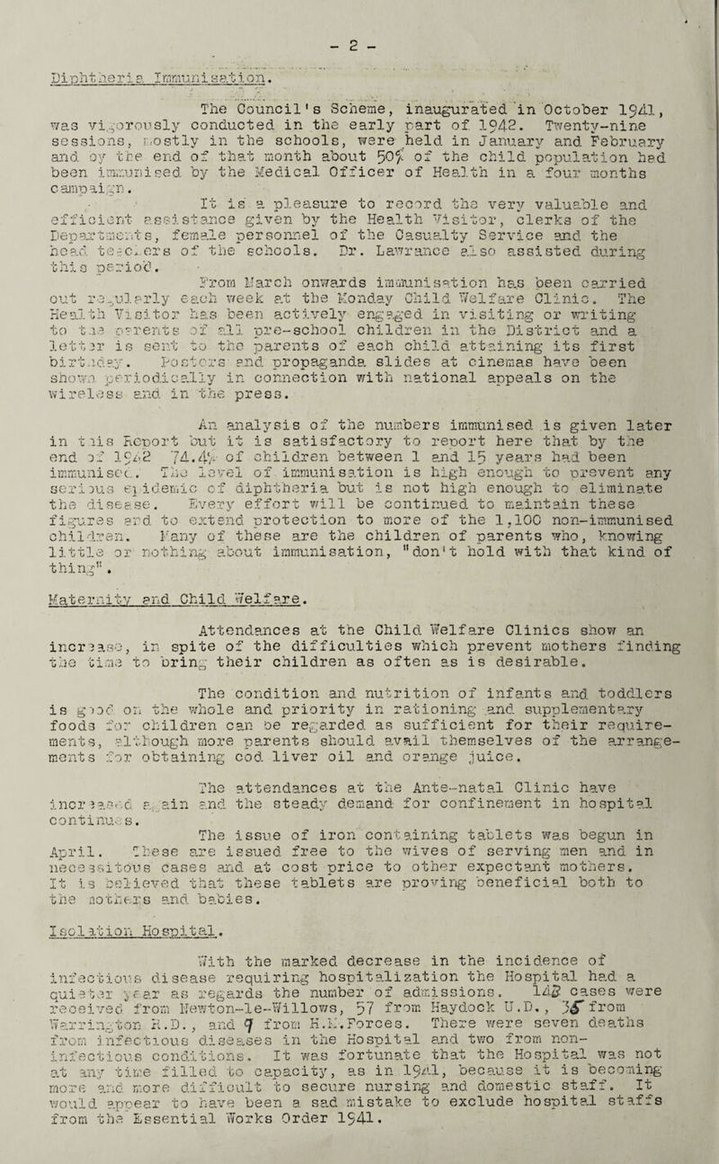 Diphtheria Immunisation. The Council's Scheme, inaugurated in October I9AI, was vigorously conducted in the early part of. 1942. Twenty-nine sessions, mostly in the schools, were- held in January and February and by the end of that month about ^0% of the child population had been immunised by the Medical Officer of Health in a four months campaign T P- .easure to record the very valuable and assistance given by the Health Visitor, clerks of thf efficient Departments, female personnel of the Casualty Service and the head teeclers of the schools. Dr. Lawrance also assisted during this period. From March onwards immunisation has been carried u i'j.,u.j.cjriy out regularly each week at the Monday Child Welfare Clinic The Health Visitor to toe 0?rents letter is sent on j x x_ ... oij i been actively al 1 ‘o r e - s c ho o 1 engaged in visiting or writing children in the District and a the parents of each child attaining its birtnday. Posters and propaganda, slides at cinemas have shown periodically in connection with national appeals on wireless and in the press. first been the m end An analysis of the numbers immunised is given later iris Report but it is satisfactory to report here that by the of 1942 74.44' of children bet-ween 1 and In years had been immunised. The level of.immunisation is high enough to prevent any serious epidemic of diphtheria but is not high enough to eliminate the disease. Every effort will be continued to maintain these f ■ xgui es and to extend protection to more o Iren. Many of these are the children of parents who, knowing the 1?10C non-immunised little or nothing about immunisation, don't hold with that kind, of thing' Maternity and Child Welfare. Attendances at the Child. Welfare Clinics show an increase, in spite of the difficulties which prevent mothers finding the time to bring their children as often as is desirable. The condition and nutrition of infants and toddlers is g'od on the whole and priority in rationing .and supplementary foods for children can be regarded, as sufficient for their require¬ ments, although more parents should, avail themselves of the arrange¬ ment s for obtaining cod. liver oil and orange juice. The attendances at the Ante-natal Clinic have increased, again and the steady demand for confinement in hospital continues. The issue of iron containing tablets was begun in April. These are issued free to the wives of serving men and in necessitous cases and at cost price to other expectant mothers. It i.s believed that these tablets are proving beneficial both to the no there and. babies. I s c 1 at i o n Ho sp i t al „ With the marked decrease in the incidence of infectious disease requiring hospitalization the Hospital had a quieter year as regards the number of admissions. 145 cases were received from Newton-le-Willows, 57 from Haydock U.D., j^Tfrom Warrington R.D. , and f from K.IT.Forces, from infectious diseases in the Hospital infectious conditions. It was fortunate that the Hospital was not at any time filled to capacity, as in 1 Q/tl, because it is becoming more and more difficult to secure nursing and domestic staff. It would, ape ear to have been a sad mistake to exclud.e hospital stafis from the There were seven deaths and two from non- Essential Works Order 1941*