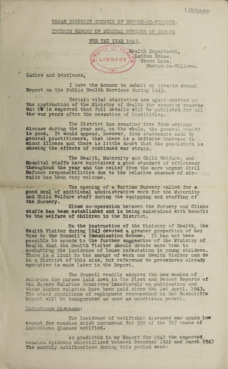 LIBRARY URBAN DISTRICT COUNCIL 0? NEWTON-T. INTERIM REPORT OF MED3.CAL OFFICER OF UFA ■0173. JjTK FOR THE YEAR 19A~,. Ladies and Gentlemen, / I have the honour to submit my interim Annual Report on the Public Health Services during 1943. Certain vital statistics are sgs.in omitted on the instruction of the Ministry of Health for security reasons but ic is expected that full details will be published for all the war years after the cessation of hostilities. The District has remained free from serious disea.se during the year and, on the whole, the general health is good* It would appear, however, from statements made by general practitioners, that there is a definite increase in minor illness and there is little doubt that the population is showing the effects of continued war strain. The Health, Maternity and Child Welfare, and Hospital staffs have maintained a good standard of efficiency throughout the year and the relief from the more urgent Civil Defence responsibilities due to the relative absence of air- raids has been very welcome. The opening of a Wartime Nursery called for a good deal of additional administrative work for the Maternity and Child Welfare staff during the equipping and staffing of the Nursery. Close co-operation between the Nursery and Clinic staffs has been established and is being maintained with benefit to the welfare of children in the District. On the instruction of the Ministry of Health, the Health Visitor during 1943 devoted a greater proportion of her time to the Council’s Immunisation Scheme. It has not been possible to accede to the further suggestion of the Ministry of Health that the Health Visitor should devote more time to combatting the incidence of louse infestation in young children. There is a limit to the amount of work one Health Visitor can do in a District of this size, but reference to procedures already operative is made later in the Report. The Council readily adopted the new scales of salaries for nurses laid down in the First and 3econd Reports of the Nurses Salaries Committee'immediately on publication and these higher salaries have been'paid since the 1st April, 1943* The other conditions of employment recommended in the Rushcliffe Report will be inaugurated as soon as conditions permit* I Jif rbiouB Pi senses: The Incidence of notifiable diseases was again low e.-xnept for measles which accounted for 352 of the fCJ oases of im?odious disease notified. An predicted in my Report for ±942 the expected measles euidemic materialised bet?/een December 1942 and March 1943 The monthly notifications during this period were: