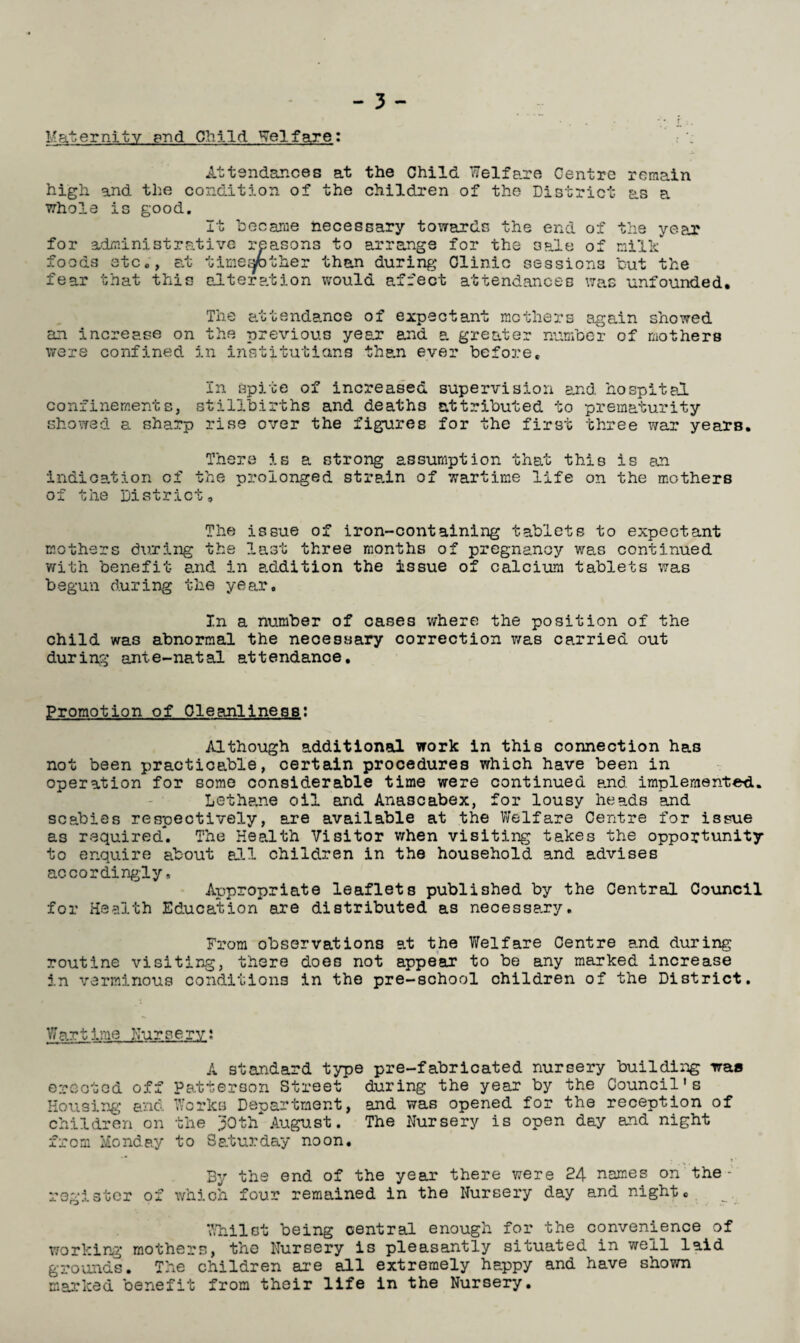 Maternity and Child Welfare: Attendances at the Child Welfare Centre remain high and the condition of the children of the District as a whole is good. It became necessary towards the end of the year for administrative reasons to arrange for the 3pfle of milk foods etc,, at time^fother than during Clinic sessions but the fear that this alteration would affect attendances was unfounded. The attendance of expectant mothers again showed an increase on the previous year and a greater number of mothers were confined in institutions than ever before. In spite of increased supervision and hospital, confinements, stillbirths and deaths attributed to prematurity showed a sharp rise over the figures for the first three war years. There is a strong assumption that this is an indication of the prolonged strain of wartime life on the mothers of the District, The issue of iron-containing tablets to expectant mothers during the last three months of pregnancy was continued with benefit and in addition the issue of calcium tablets was begun during the year. In a number of cases where the position of the child was abnormal the necessary correction was ca.rried out during ante-natal attendance. Promotion of Cleanliness; Although additional work in this connection has not been practicable, certain procedures which have been in operation for some considerable time were continued end implemented. Lethane oil and Anascabex, for lousy he axis and scabies respectively, are available at the Welfare Centre for issue as required. The Health Visitor v/hen visiting takes the opportunity to enquire about all children in the household and advises accordingly. Appropriate leaflets published by the Central Council for Health Education are distributed as necessary. From observations at the Welfare Centre and during routine visiting, there does not appear to be any marked increase in verminous conditions in the pre-school children of the District. Wartime Nursery; A standard type pre-fabricated nursery building waa erected off Patterson Street during the year by the Council's Housing and Works Department, and was opened for the reception of children on the 30th August. The Nursery is open day and night from Monday to Saturday noon. > ’ By the end of the year there were 24 names on the- register of which four remained in the Nursery day and night. 7/hilot being central enough for the convenience of working mothers, the Nursery is pleasantly situated in well laid grounds. The children are all extremely happy and have shown marked benefit from their life in the Nursery.