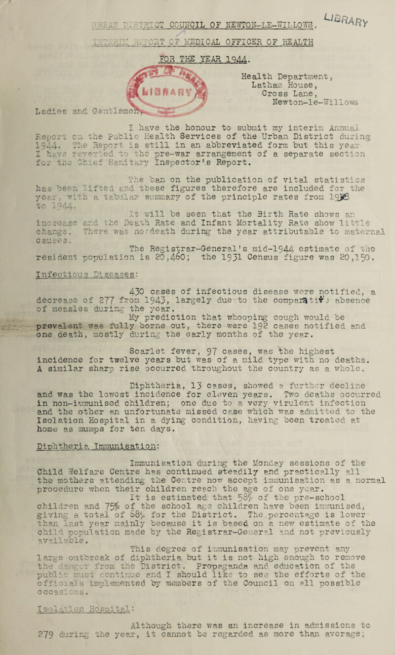 ; V. URICT council of newton-le-willows. ,/.;ORT OF MEDICAL OFFICER OF HEALTH ^&RARy TV*** • -r Ladies ana FOR THE YEAR 1944. Gentl Health Department, Latham House, Cross Lane, Newton-1 e-Wi Hows I have the honour to submit my interim Annual Report on the public Health Services of the Urban District during 15-'4. The Report is still in an abbreviated form but this year I have reverted to the pre-war arrangement of a separate section for the Chief Sanitary Inspector rs Report. has been year, wit tc IQ44. increase change. c auses. resident The ban on the publication of vital statistics lifted and these figures therefore are included for the h a tabular summary of the principle rates from 1R>6 It will be seen that the Birth Rate shows an and the Death Rate and Infant Mortality Rate show little There was nordeath during the year attributable to maternal The Registrar-General’s mid-1944 estimate of the population is 20,4-60; the 1931 Census figure was 20,150. I n 1 e ot i ou 3 :ji s c a s e s: 430 cases of infectious disease were notified, a decrease of 277 from 1943? largely due - to the comparative absence of measles during the year. My prediction that whooping cough would be prevalent was fully borne out, there were 192 cases notified and one death, mostly during the early months of the year. Scarlet fever, 97 cases, was the highest incidence for twelve years but was- of a mild type with no deaths. A similar sharp rise occurred throughout the country as a whole. Diphtheria, 13 cases, showed a further decline and was the lowest incidence for eleven years. Two. deaths occurred in non-immunised children; one due to a very virulent infection a.nd the other an unfortunate missed case which was admitted to the Isolation Hospital in a dying condition, having been treated at home as mumps for ten days. Diphtheria Immunisation: Immunisation during the Monday sessions of the Child Welfare Centre has continued steadily and practically all the mothers attending the Centre now accept immunisation as a normal procedure when their children reach the age of one year. It is estimated that 5£$ of the pre-school children and 73$ of the school age children have been immunised, giving a total of 687 for the District. The.percentage is lower than last year mainly because it is based on a new estimate of the child population made by the Registrar-General and not previously available. This degree of immunisation may prevent any large outbreak of diphtheria but it is not high enough to remove the ?.g .r from the District. Propaganda and education of the publi' must continue and I should like to see the efforts of the officials implemented by members of the Council on all possible occasions. 13o 1 am 1 on Hospital Although there was an increase in admissions tc 279 during the year, it cannot be regarded as more than average;