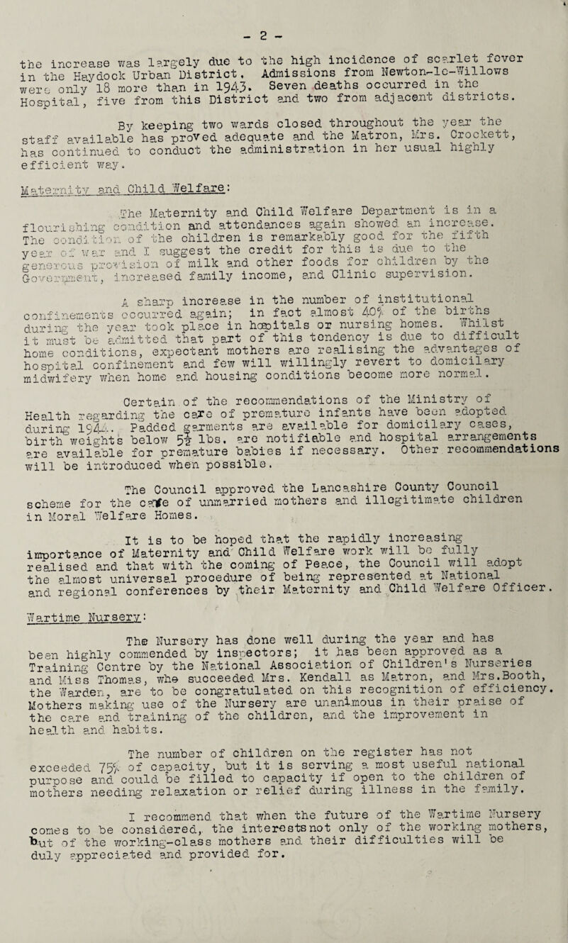 4 - 2 - the increase was largely due to in the Haydock Urban District were only the 18 more than in 1943* high incidence of scarlet fever Admissions from Newton-le-Willows Seven deaths occurred in the Hospital, five from this District and two from adjacent aisoricts By keeping two wards closed throughout the year the staff available has proved adequate and the Matron, Mrs. Crockett, has continued to conduct the administration in her usual highly efficient way. Matern:Ltv and Child Welfare,: The Maternity and Child Welfare Department is in a flourishing condition and attendances again showed an increase. The condition of the children is remarkably good for the fifth ye=-r of war and X suggest the credit for this is due to the generous provision of milk and other foods for children by the Government, increased family income, and Clinic supervision. A sharp increase in the number of institutional confinements occurred again5 in fact almosc 40 a of the bir'chs during the year took place in hopitals or nursing homes. Whilst it must be admitted that part of this tendency is due to difficult home conditions, expectant mothers are realising the advantages of ho spited confinement and few will willingly revert to domicil ary midwifery when home and housing conditions become more normal. Certain of the recommendations of the Ministry of of -premature infants have been adopted * are available for domicil ary cases, the cane Health regarding during 1944. Padded garments _ birth weights below ? lbs. are notifiable and hospi cal arrangements are available for premature babies if necessary. Other recommendations will be introduced when possible. The Council approved the Lancashire County Council scheme for the canfe of unmarried mothers and illegitimate children in Moral Welfare Homes. It is to be hoped that the rapidly increasing importance of Maternity and Child Welfare work will be fully realised and that with the coming of Peace, the Council will adopt the almost universal procedure of being represented at_ National and regional conferences by their Maternity and Child Welfare Officer. Wartime Nursery: The Nursery has done well during the year and has been highly commended by inspectors; it has been approved as a Training Centre by the National Association of Children's Nurseries and Miss Thomas, who succeeded Mrs. Kendall as Matron, and Mrs.Booth, the Warden, are to be congratulated on this recognition of efficiency. Mothers making use of the Nursery are unanimous in their praise of the care and training of the children, and the improvement in health and habits. The number of children on the register has not exceeded 7% of capacity, but it is serving a most useful _ national purpose and could be filled to capacity if open go one children of mothers needing relaxation or relief during illness in the family. I recommend that when the future of the Wartime Nursery comes to be considered,, the interests not only of the working mothers, ■but of the working-class mothers and their difficulties will be duly appreciated and provided for.