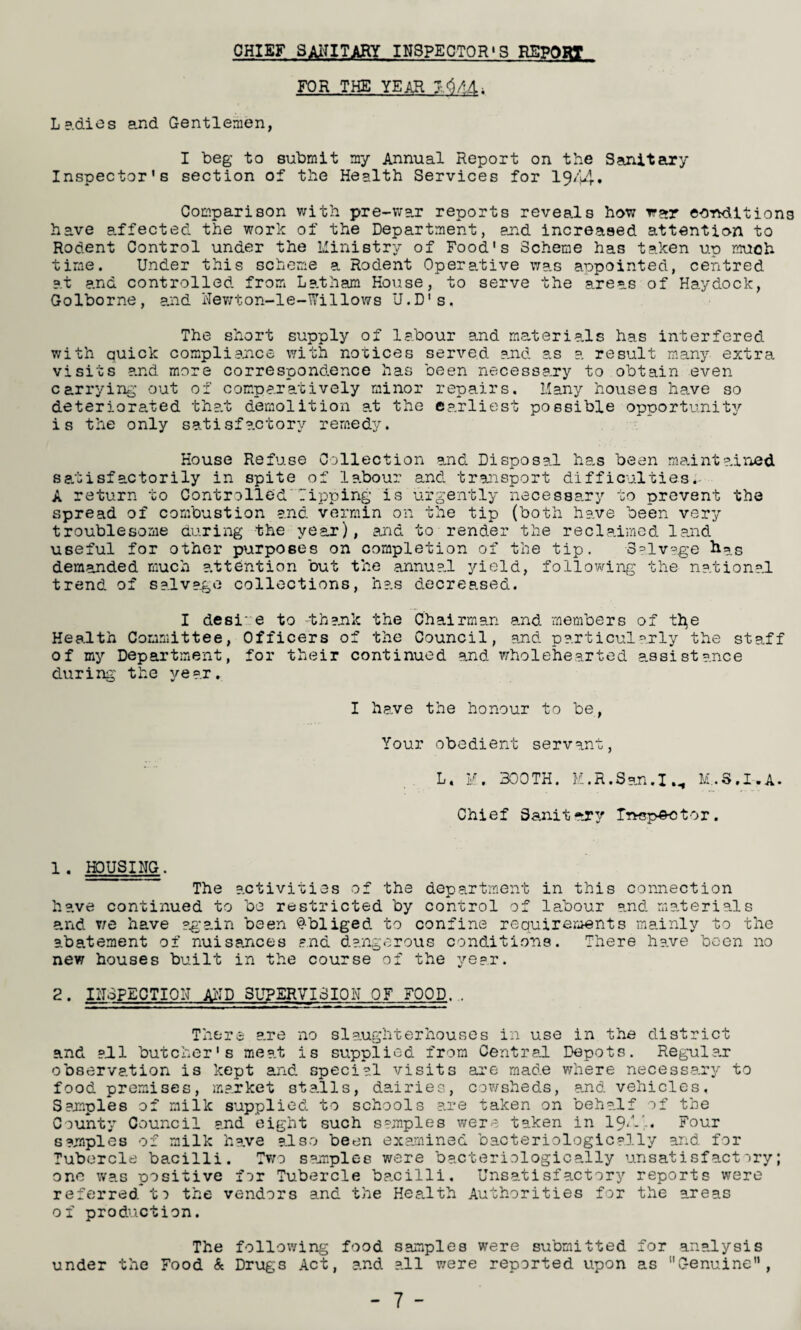 CHIEF SANITARY INSPECTORS REPORT FOR THE YEAR Lp.dies and Gentlemen, I beg to submit my Annual Report on the Sanitary Inspector’s section of the Health Services for 1944. Comparison with pre-war reports reveals how war eornUtiong have affected the work of the Department, and increased attention to Rodent Control under the Ministry of Food's Scheme has taken up much time. Under this scheme a Rodent Operative wa.s appointed, centred at and controlled from Latham House, to serve the areas of Haydock, Golborne, and Newton-le-Willows U.D's. The short supply of labour and materials has interfered with quick compliance with notices served and as a result many extra visits and more correspondence has been necessary to obtain even carrying out of comparatively minor repairs. Many houses have so deteriorated that demolition at the earliest possible opportunity is the only satisfactory remedy. House Refuse Collection and Disposal has been maintained satisfactorily in spite of labour and transport difficultiesi A return to Controlled Tipping is urgently necessary to prevent the spread of combustion and vermin on the tip (both have been very troublesome during the year), and to render the reclaimed land useful for other purposes on completion of the tip. Salvage has demanded much attention but the annua.l yield, following the national trend of salvage collections, has decreased. I desi e to -thank the Chairman and members of the Health Committee, Officers of the Council, and particularly the staff of my Department, for their continued and wholehearted assistance during the year. I have the honour to be, Your obedient servant, L. M. 300TH. M.R.San.I M..S.I-.A. Chief Sanitary Inspector. 1 . HOUSING. The activities of the department in this connection have continued to be restricted by control of labour and materials and we have again been Obliged to confine requirements mainly to the abatement of nuisances and dangerous conditions. There have been no new houses built in the course of the year. 2. INSPECTION AND SUPERVISION OF FOOD,, There are no slaughterhouses in use in the district and all butcher's meat is supplied from Central Depots. Regular observation is kept and special visits are made where necessary to food premises, market stalls, dairies, cowsheds, and vehicles. Samples of milk supplied to schools are taken on behalf of the County Council and eight such samples were taken in 191',, Four samples of milk have also been examined bacteriologically and for Tubercle bacilli. Two samples were bacteriologically unsatisfactory; one was positive far Tubercle bacilli. Unsatisfactory reports were referred ta the vendors and the Health Authorities for the areas of production. The following food samples were submitted for analysis under the Food & Drugs Act, and all were reported upon as Genuine”,