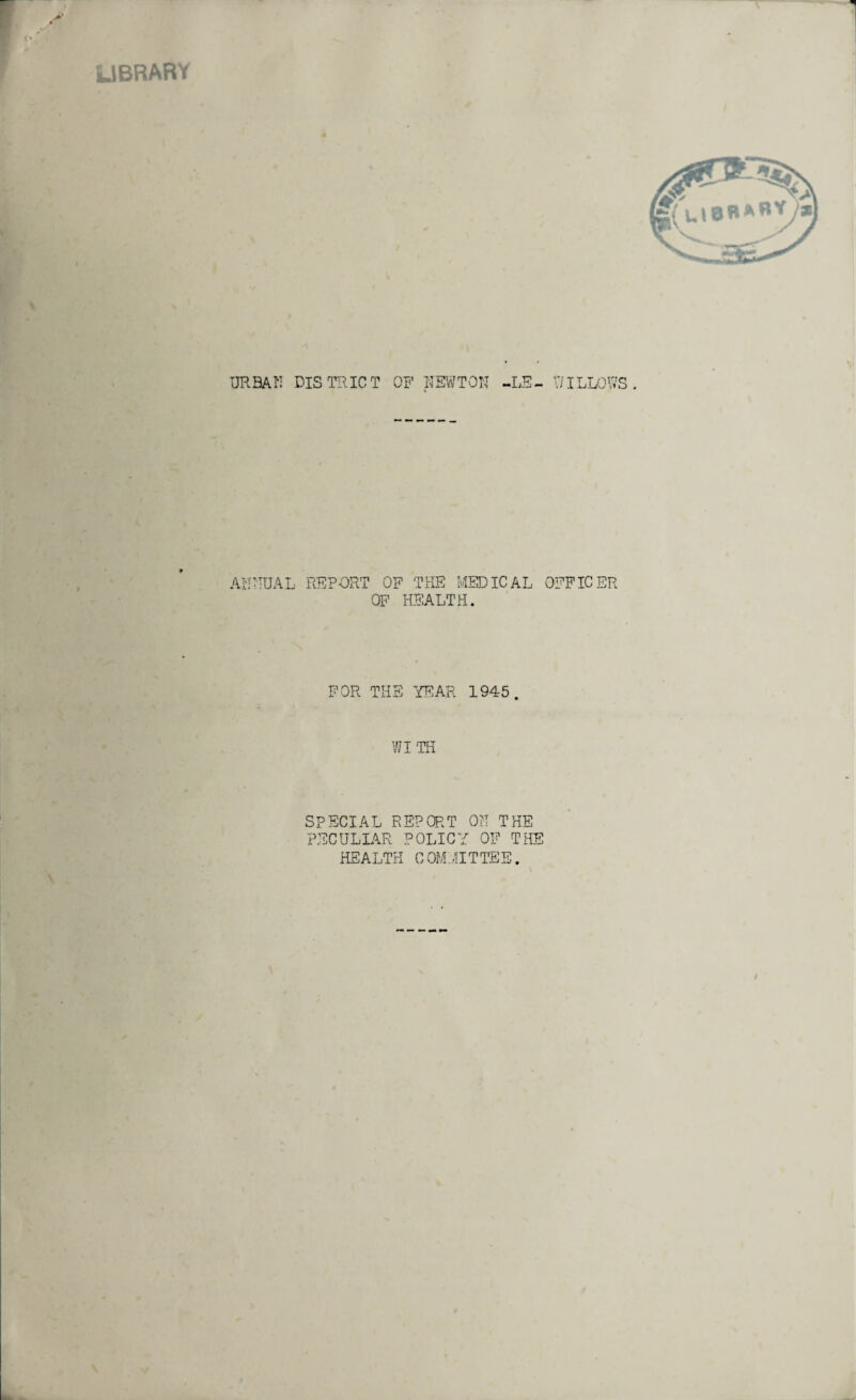 LIBRARY URBAN DISTRICT OF NEWTON -LE¬ VI ILLOWS ANNUAL REPORT OF THE MEDICAL OFFICER OF HEALTH. FOR THE YEAR 1945. WITH SPECIAL REPORT ON THE PECULIAR POLICY OF THE HEALTH COMMITTEE.