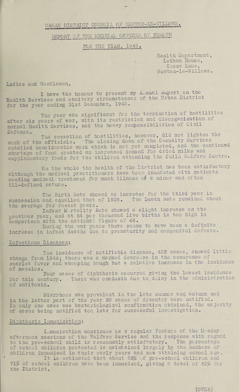 urean district council or nlv:tqn-ib-allows. REPORT OF THE I'lEDIC AL OFFICER QI HEALTH FOR THE YEAR, 1945. Health Department, Latham House, Cxoss Lane, Newto n-le-Willows. Ladies and Gentlemen, I have the honour to present my Annual Report on the Health Services and sanitary circumstances of the Urban District for the year ending 31st December, 1945. The year was after six years of war, normal Health Services, significant for the termination of hostilities with its restriction and disorganisation of and the heavy responsibilities of Civil Defence. ,. - . ,,_ ' The cessation of hostilities, however, aid not lighten the work of the officials. The closing down of the Casualty Services^. entailed considerable work which is net yet completed, and the continued shortage of food created an increased demand for dried milks^and supplementary foods for the children attending the Child welfare Centre. Oii the whole the health of the District has been satisfactory although the medical practitioners have been inundated with patients needing medical treatment for much illness of a minor and often ill-defined nature. The Birth Rate showed an increase for the third year in succession and equalled that of 1936. The Death Rate remained about the average for recent years. Infant Mortality Rate showed a slight increase on the previous year, and at 64 per thousand live births is too high in comparison with the national figure of 46. During the war years there seems to have been a definite increase in infant deaths due to prematurity and congenital defects. Infectious Diseases: Tne incidence of notifiable disease, 432 cases, showea little change from 1944; there was a marked decrease in the occurence of scarlet fever and whooping cough but a relative increase in the incidence of measles. Four cases of diphtheria occurred giving the lowest incidence for this century. There was one death due to delay in the administration of antitoxin. Diarrhoea was prevalent in the late summer and autumn and in the latter part of the year 28 cases of dysentry were notified. In only one case was bacteriological confirmation obtained, the majority of cases being notified too. late for successful investigation. Diphtheria Immunisation; Immunisation continues as a regular feature of the LHnday afternoon sessions of the Welfare Service and the response with regard to the pre-school child is reasonably satisfactory. The percentage of school children protected is maintained largely by the numbers of children immunised in their early years and now attaining school age,, It is estimated that about 52% ;,-f pre-school ch'ilcren and 71% of school children have been immunised, giving a total of 65% for the District.